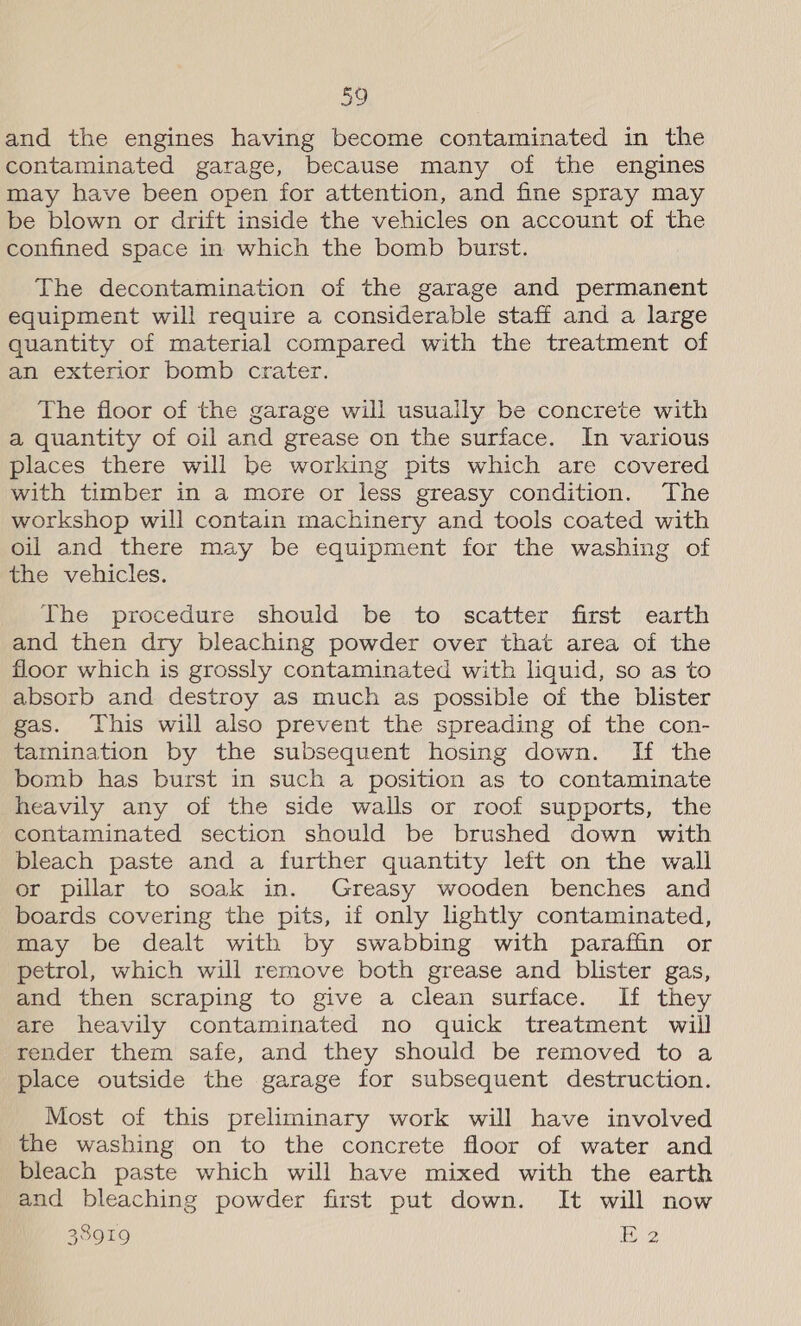 and the engines having become contaminated in the contaminated garage, because many of the engines may have been open for attention, and fine spray may be blown or drift inside the vehicles on account of the confined space in which the bomb burst. The decontamination of the garage and permanent equipment will require a considerable staff and a large quantity of material compared with the treatment of an exterior bomb crater. The floor of the garage will usually be concrete with a quantity of oil and grease on the surface. In various places there will be working pits which are covered with timber in a more or less greasy condition. The workshop will contain machinery and tools coated with oil and there may be equipment for the washing of the vehicles. The procedure should be to scatter first earth and then dry bleaching powder over that area of the floor which is grossly contaminated with liquid, so as to absorb and destroy as much as possible of the blister gas. This will also prevent the spreading of the con- tamination by the subsequent hosing down. If the bomb has burst in such a position as to contaminate heavily any of the side walls or roof supports, the contaminated section should be brushed down with bleach paste and a further quantity left on the wall or pillar to soak in. Greasy wooden benches and boards covering the pits, if only lightly contaminated, may be dealt with by swabbing with paraffin or petrol, which will remove both grease and blister gas, and then scraping to give a clean surface. If they are heavily contaminated no quick treatment will render them safe, and they should be removed to a place outside the garage for subsequent destruction. Most of this preliminary work will have involved the washing on to the concrete floor of water and bleach paste which will have mixed with the earth and bleaching powder first put down. It will now