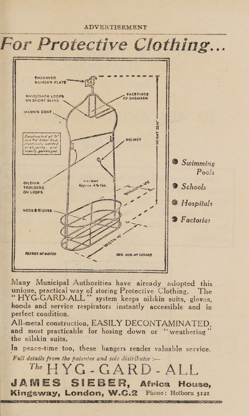 SOV ES HISEMENT a ar mc For Protective Clo thing...         FACERIECE BAVERSACK LOOPS OF SAGMASK ON SHORT SLINGS es j WiLSKIN COAT    Constructed of *s* Bnd Wa” Sees Red, clectrcall, welded af Bly Sire and Aesys Ie galvan: ged. [ eas HEIGHT 35.49  WELMET    8 Swimming   Poais a nen 2 Schools ON LOOPS  7 @ Hospitals ij B Factorizz i H i 1  Many Municipal Authorities have already adopted this unigue, practical way of storing Protective Clothing. The “ HYG-GARD-ALL ” system keeps oilskin suits, gloves, hoods and service respirators instantly accessible and in perfect condition. All-metal construction, EASILY DECONTAMINATED, and most practicable for hosing down or ‘‘ weathering’ the oilskin suits. In peace-time too, these hangers render valuable service. 