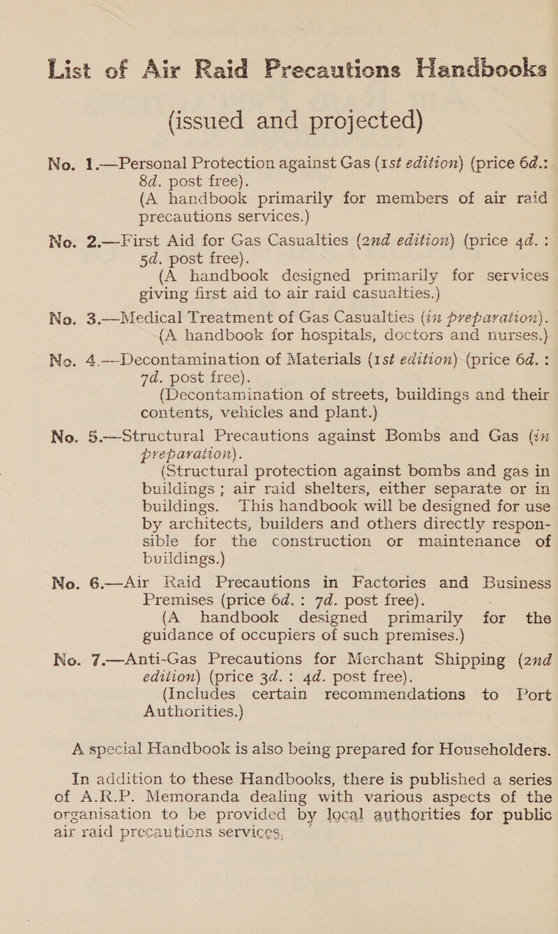 (issued and projected) 1.—Personal Protection against Gas (1st edition) (price 6d.: 8d. post free). (A handbook primarily for members of air raid precautions services.) 2.—First Aid for Gas Casualties (2nd edition) (price 4d.: 5d. post free). (A handbook designed primarily for services giving first aid to air raid casualties.) (A handbook for hospitals, doctors and nurses.) 7a. post free). (Decontamination of streets, buildings and their contents, vehicles and plant.) preparation). (Structural protection against bombs and gas in buildings ; air raid shelters, either separate or in buildings. This handbook will be designed for use by architects, builders and others directly respon- sible for the construction or maintenance of buildings.) Premises (price 6d.: 7d. post free). (A handbook designed primarily for the guidance of occupiers of such premises.) edition) (price 3d.: 4d. post free). (Includes certain recommendations to Port Authorities.)