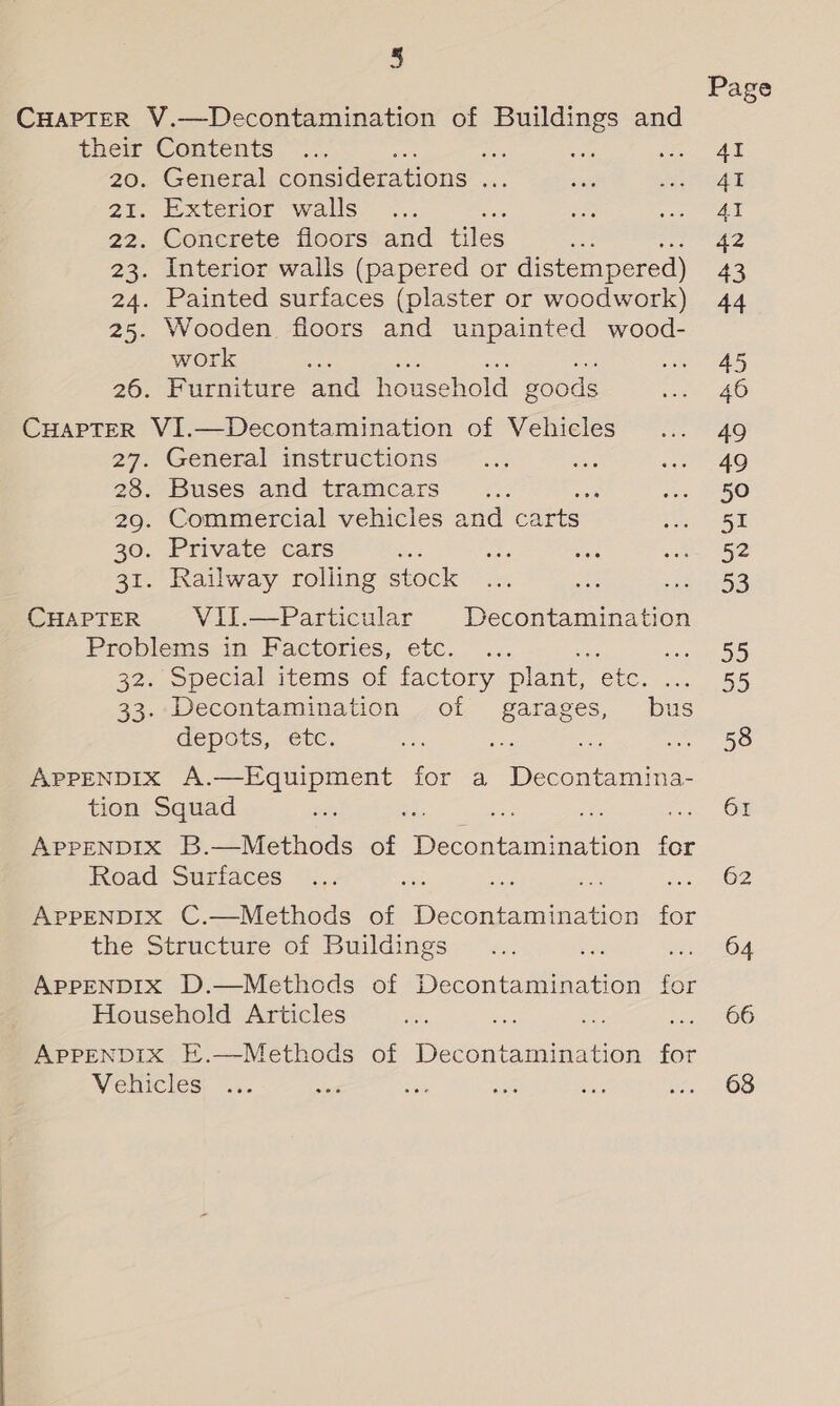 CHAPTER V.—Decontamination of Buildings and their Contents = 20., General considerations oF 21. Exterior walls ; = 22. Concrete floors and tiles 23. Interior walls (papered or distempered) 24. Painted surfaces (plaster or woodwork) 25. Wooden floors and unpainted wood- work : 26. Furniture and household goods CHAPTER VI.—Decontamination of Vehicles 27. General instructions 28. Buses and tramcars a 29. Commercial vehicles and carts 30. Private cars 31. Railway rolling stock CHapTteER Vil.—Particular Decontamination Problems in Factories, etc. 32. Special items of factory plant, ete. 33. Decontamination of garages, bus depots, “ec. ee ee a APPENDIX A.—Equipment for a Decontamina- tion Squad APPENDIX B.—Methods of he nea for Road Surfaces APPENDIX C.—Methods of Decontamination for the Structure of Buildings APPENDIX D.—Methods of Diccania Beatie for Household Articles APPENDIX E.—Methods of Decontamination for Vehicles Page AI AI 4I 42 43 44 45 49 49 50 51 52 53 95 55 58 61 62 64 66 68