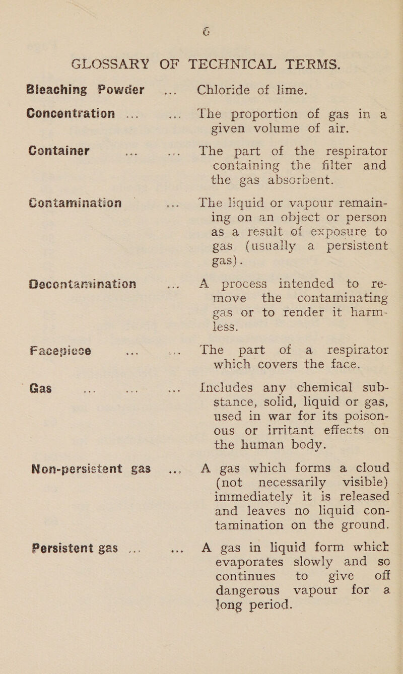 ~ G Bleaching Powder Concentration Container hee Contamination Decontamination Faceniese | Gas Non-persistent gas... Chloride of lime. The proportion of gas in a given volume of air. The part of the respirator containing the filter and the gas absorbent. The liquid or vapour remain- ing on an object or person as a result of exposure to gas (usually a _ persistent gas). A process intended to re- move the contaminating gas or to render it harm- ress. The part of -a respirator which covers the face. {Includes any chemical sub- stance, solid, liquid or gas, used in war for its poison- ous or irritant effects on the human body. A gas which forms a cloud (not necessarily visible) immediately it is released © and leaves no liquid con- tamination on the ground. A gas in liquid form whick evaporates slowly and so continues to give off dangerous vapour for 2 Jong period.