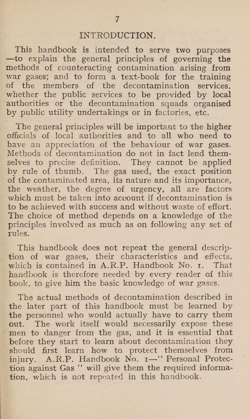 INTRODUCTION. This handbook is intended to serve two purposes —to explain the general principles of governing the methods of counteracting contamination arising from war gases; and to form a text-book for the training of the members of the decontamination services, whether the public services to be provided by local authorities or the decontamination squads organised by public utility undertakings or in factories, etc. The general principles will be important to the higher officials of local authorities and to all who need to have an appreciation of the behaviour of war gases. Methods of decontamination do not in fact lend them- selves to precise definition. They cannot be applied by rule of thumb. The gas used, the exact position of the contaminated area, its nature and its importance, the weather, the degree of urgency, all are factors which must be taken into account if decontamination is _ to be achieved with success and without waste of effort. The choice of method depends on a knowledge of the principles involved as much as on following any set of rules. This handbook does not repeat the general descrip- tion of war gases, their characteristics and effects, which is contained in A.R.P. Handbook No. 1. That handbook is therefore needed by every reader of this book, to give him the basic knowledge of war gases. The actual methods of decontamination described in the later part of this handbook must be learned by the personnel who would actually have to carry them out. The work itself would necessarily expose these men to danger from the gas, and it is essential that before they start to learn about decontamination they should first learn how to. protect themselves from injury. A.R.P. Handbook No. 1—‘‘ Personal Protec- tion against Gas ’’ will give them the required informa- tion, which is not repeated in this handbook.