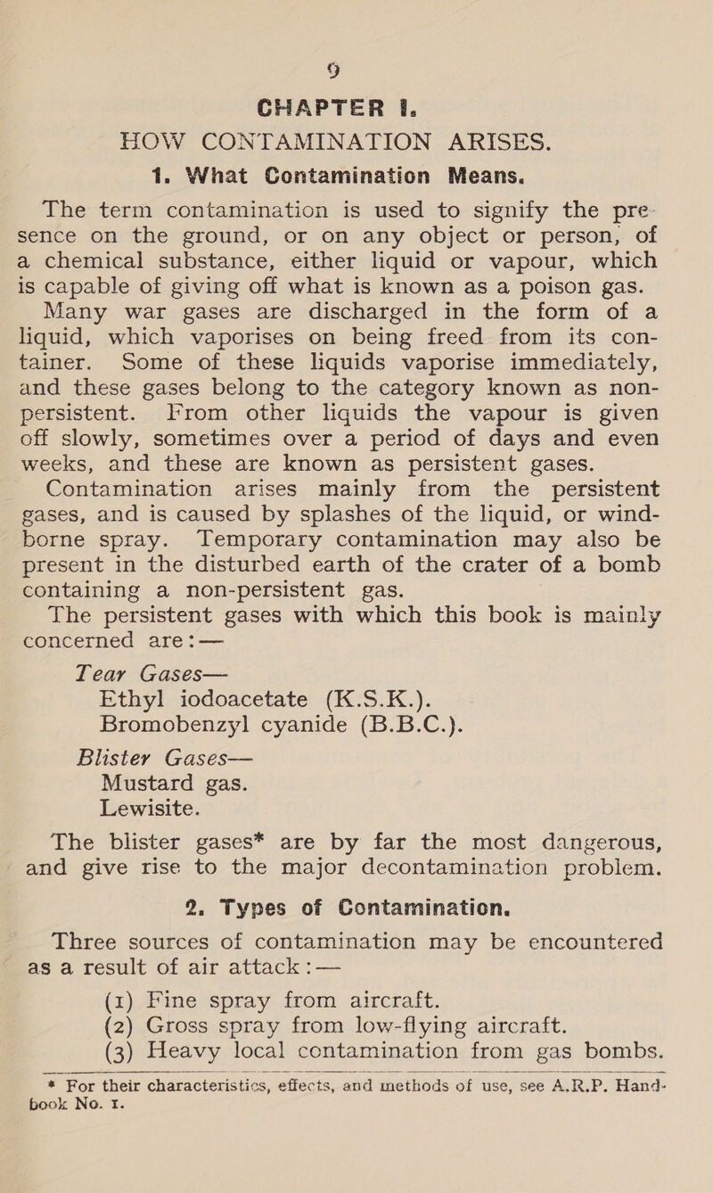 CHAPTER 1. HOW CONTAMINATION ARISES. 1. What Contamination Means. The term contamination is used to signify the pre- sence on the ground, or on any object or person, of a chemical substance, either liquid or vapour, which is capable of giving off what is known as a poison gas. Many war gases are discharged in the form of a liquid, which vaporises on being freed from its con- tainer. Some of these liquids vaporise immediately, and these gases belong to the category known as non- persistent. From other liquids the vapour is given off slowly, sometimes over a period of days and even weeks, and these are known as persistent gases. Contamination arises mainly from the persistent gases, and is caused by splashes of the liquid, or wind- borne spray. Temporary contamination may also be present in the disturbed earth of the crater of a bomb containing a non-persistent gas. The persistent gases with which this book is mainly concerned are:— Tear Gases— Ethyl iodoacetate (K.S.K.). Bromobenzyl cyanide (B.B.C.). Blister Gases— Mustard gas. Lewisite. The blister gases* are by far the most dangerous, and give rise to the major decontamination problem. 2. Types of Contamination. Three sources of contamination may be encountered as a result of air attack :— (x) Fine spray from aircraft. (2) Gross spray from low-flying aircraft. (3) Heavy local contamination from gas bombs.   * For their characteristics, effects, . and methods of use, see A.R.P. Hand- book No. tf.