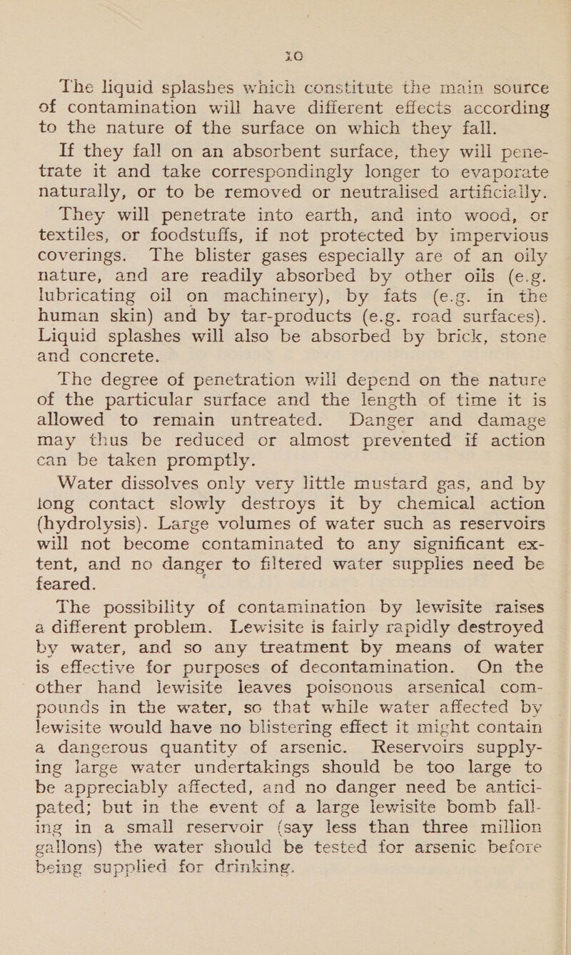 3G The liquid splashes which constitute the main source of contamination will have different effects according to the nature of the surface on which they fall. If they fall on an absorbent surface, they will pene- trate it and take correspondingly longer to evaporate naturally, or to be removed or neutralised artificiaily. They will penetrate into earth, and into wood, or textiles, or foodstuffs, if not protected by impervious pein The blister gases especially are of an oily nature, and are readily absorbed by other oils (e. g. aie oil on machinery), by fats (e.g. in “the human skin) and by tar-products (e.g. road “surface s). Liquid splashes will also be absorbed by brick, stone and concrete. The degree of penetration will depend on the nature of the particular surface and the length of time it is allowed to remain untreated. Danger and damage may thus be reduced or almost prevented if action can be taken promptly. Water dissolves only very little mustard gas, and by long contact slowly destroys it by chemical action (hydrolysis). Large volumes of water such as reservoirs will not become contaminated to any significant ex- tent, and no danger to filtered water supplies need be feared. The possibility of contamination by lewisite raises a different problem. Lewisite is fairly rapidly destroyed by water, and so any treatment by means of water is effective for purposes of decontamination. On the cther hand Jlewisite leaves poisonous arsenical com- pounds in the water, sc that while water affected by i site would have no blistering effect it might contain a dangerous quantity of arsenic. Reservoirs supply- ing large water undertakings should be too large to be appreciably affected, and no danger need be antici- pa ated; but in the event of a large lewisite bomb fall- g in a small reservoir (say less than three million ing gallons) the water should be tested for arsenic before being supplied for drinking.