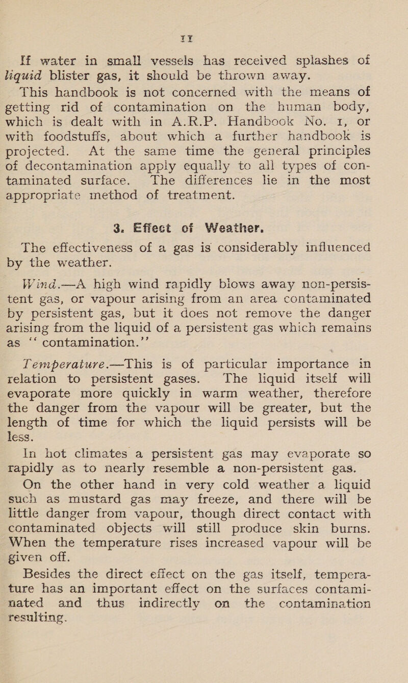 YF If water in small vessels has received splashes of liquid blister gas, it should be thrown away. This handbook is not concerned with the means of getting rid of contamination on the human body, which is dealt with in A.R.P. Handbook No. I, or with foodstuffs, about which a further handbook is projected. At the same time the general principles of decontamination apply equally to all types of con- taminated surface. The differences lie in the most appropriate method of treatment. 3. Effect of Weather. The effectiveness of a gas is considerably influenced by the weather. Wind.—A high wind rapidly blows away non-persis- tent gas, or vapour arising from an area contaminated by persistent gas, but it does not remove the danger arising from the liquid of a persistent gas which remains as ‘“ contamination.”’ Tempevaiure.—This is of particular importance in relation to persistent gases. The liquid itself will evaporate more quickly in warm weather, therefore the danger from the vapour will be greater, but the length of time for which the liquid persists will be less. In hot climates a persistent gas may evaporate so rapidly as to nearly resemble a non-persistent gas. On the other hand in very cold weather a liquid such as mustard gas may freeze, and there will be little danger from vapour, though direct contact with contaminated objects will still produce skin burns. When the temperature rises increased vapour will be given off. Besides the direct effect on the gas itself, tempera- ture has an important effect on the surfaces contami- nated and thus indirectly on the contamination resulting.
