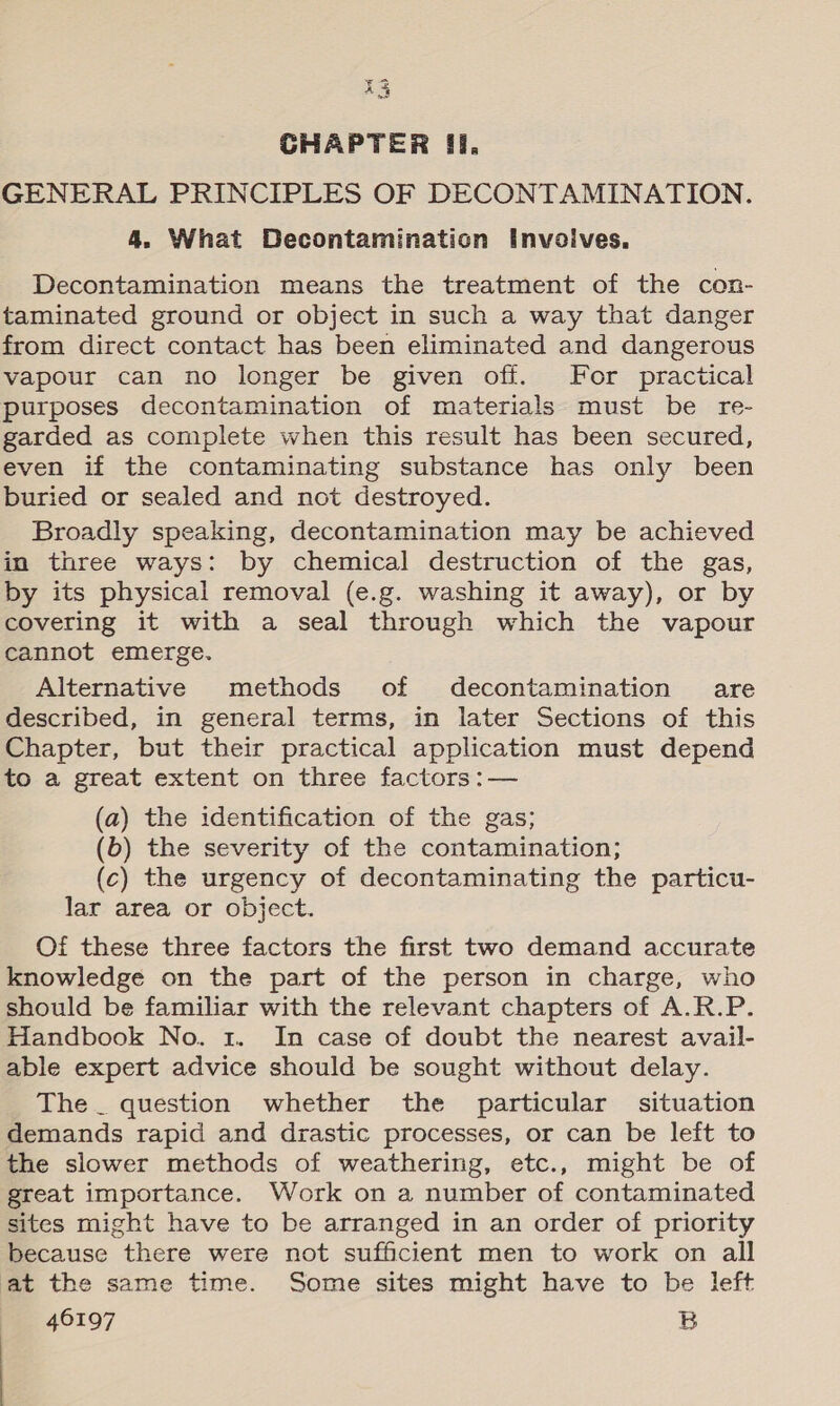 Tgbed € A GHAPTER fi, GENERAL PRINCIPLES OF DECONTAMINATION. 4. What Decontamination Invoives. Decontamination means the treatment of the con- taminated ground or object in such a way that danger from direct contact has been eliminated and dangerous vapour can no longer be given off. For practical purposes decontamination of materials must be re- garded as complete when this result has been secured, even if the contaminating substance has only been buried or sealed and not destroyed. Broadly speaking, decontamination may be achieved in three ways: by chemical destruction of the gas, by its physical removal (e.g. washing it away), or by covering it with a seal through which the vapour cannot emerge. Alternative methods of decontamination are described, in general terms, in later Sections of this Chapter, but their practical application must depend to a great extent on three factors :— (a) the identification of the gas; (b) the severity of the contamination; (c) the urgency of decontaminating the particu- lar area or object. Of these three factors the first two demand accurate knowledge on the part of the person in charge, who should be familiar with the relevant chapters of A.R.P. Handbook No. 1. In case of doubt the nearest avail- able expert advice should be sought without delay. The _ question whether the particular situation demands rapid and drastic processes, or can be left to the slower methods of weathering, etc., might be of great importance. Work on a number of contaminated sites might have to be arranged in an order of priority because there were not sufficient men to work on all at the same time. Some sites might have to be left 46197 B
