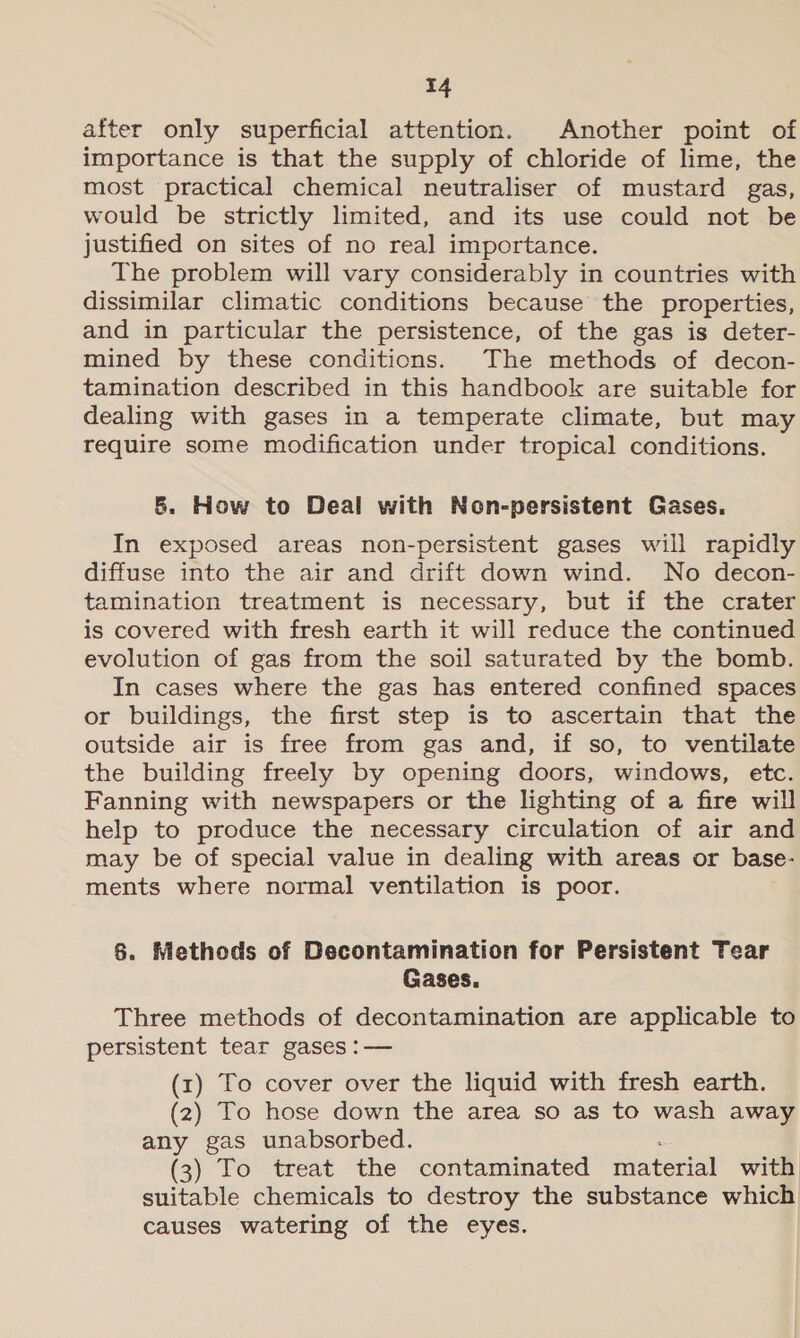 after only superficial attention. Another point of importance is that the supply of chloride of lime, the most practical chemical neutraliser of mustard gas, would be strictly limited, and its use could not be justified on sites of no real importance. The problem will vary considerably in countries with dissimilar climatic conditions because the properties, and in particular the persistence, of the gas is deter- mined by these conditions. The methods of decon- tamination described in this handbook are suitable for dealing with gases in a temperate climate, but may require some modification under tropical conditions. 8. How to Deal with Non-persistent Gases. In exposed areas non-persistent gases will rapidly diffuse into the air and drift down wind. No decon- tamination treatment is necessary, but if the crater is covered with fresh earth it will reduce the continued evolution of gas from the soil saturated by the bomb. In cases where the gas has entered confined spaces or buildings, the first step is to ascertain that the outside air is free from gas and, if so, to ventilate the building freely by opening doors, windows, etc. Fanning with newspapers or the lighting of a fire will help to produce the necessary circulation of air and may be of special value in dealing with areas or base- ments where normal ventilation is poor. §. Methods of Decontamination for Persistent Tear Gases. Three methods of decontamination are applicable to persistent tear gases :— (1) To cover over the liquid with fresh earth. (2) To hose down the area so as to wash away any gas unabsorbed. (3) To treat the contaminated material with suitable chemicals to destroy the substance which causes watering of the eyes.