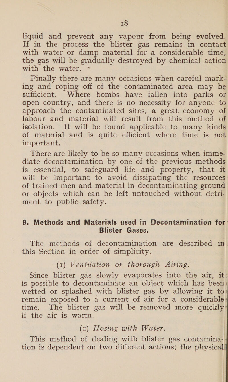 liquid and prevent any vapour from being evolved. If in the process the blister gas remains in contact with water or damp material for a considerable time, the gas will be gradually destroyed by chemical action with the water. &gt; Finally there are many occasions when careful mark- ing and roping off of the contaminated area may be sufficient. Where bombs have fallen into parks or open country, and there is no necessity for anyone to approach the contaminated sites, a great economy of labour and material will result from this method of isolation. It will be found applicable to many kinds of material and is quite efficient where time is not important. There are likely to be so many occasions when imme- diate decontamination by one of the previous methods is essential, to safeguard life and property, that it will be important to avoid dissipating the resources of trained men and material in decontaminating ground or objects which can be left untouched without detri- ment to public safety. 9. Methods and Materials used in Decontamination for’ Blister Gases. The methods of decontamination are described in this Section in order of simplicity. (1) Ventilation or thorough Airing. Since blister gas slowly evaporates into the air, it: is possible to decontaminate an object which has been: wetted or splashed with blister gas by allowing it to remain exposed to a current of air for a considerable» time. The blister gas will be removed more quickly if the air is warm. (2) Hosing with Water. This method of dealing with blister gas contamina-. tion is dependent on two different actions; the physica     
