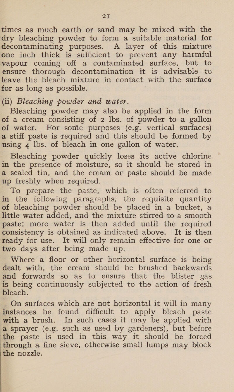 air times as much earth or sand may be mixed with the dry bleaching powder to form a suitable material for decontaminating purposes. A layer of this mixture one inch thick is sufficient to prevent any harmful vapour coming off a contaminated surface, but to ensure thorough decontamination it is advisabie .to leave the bleach mixture in contact with the surface for as long as possible. (ii) Bleaching powder and water. Bleaching powder may also be applied in the form of a cream consisting of 2 lbs. of powder to a gallon of water. For some purposes (e.g. vertical surfaces) a stiff paste is required and this should be formed by using 4 lbs. of bleach in one gallon of water. Bleaching powder quickly loses its active chlorine in the presence of moisture, so it should be stored in a sealed tin, and the cream or paste should be made up freshly when required. To prepare the paste, which is often referred to in the following paragraphs, the requisite quantity of bleaching powder should be placed in a bucket, a little water added, and the mixture stirred to a smooth paste; more water is then added until the required consistency is obtained as indicated above. It is then ready for use. It will only remain effective for one or two days after being made up. Where a floor or other horizontal surface is being dealt with, the cream should be brushed backwards and forwards so as to ensure that the blister gas is being continuously subjected to the action of fresh bleach. On surfaces which are not horizontal it will in many instances be found difficult to apply bleach paste with a brush. In such cases it may be applied with a sprayer (e.g. such as used by gardeners), but before the paste is used in this way it should be forced through a fine sieve, otherwise small lumps may block the nozzls.