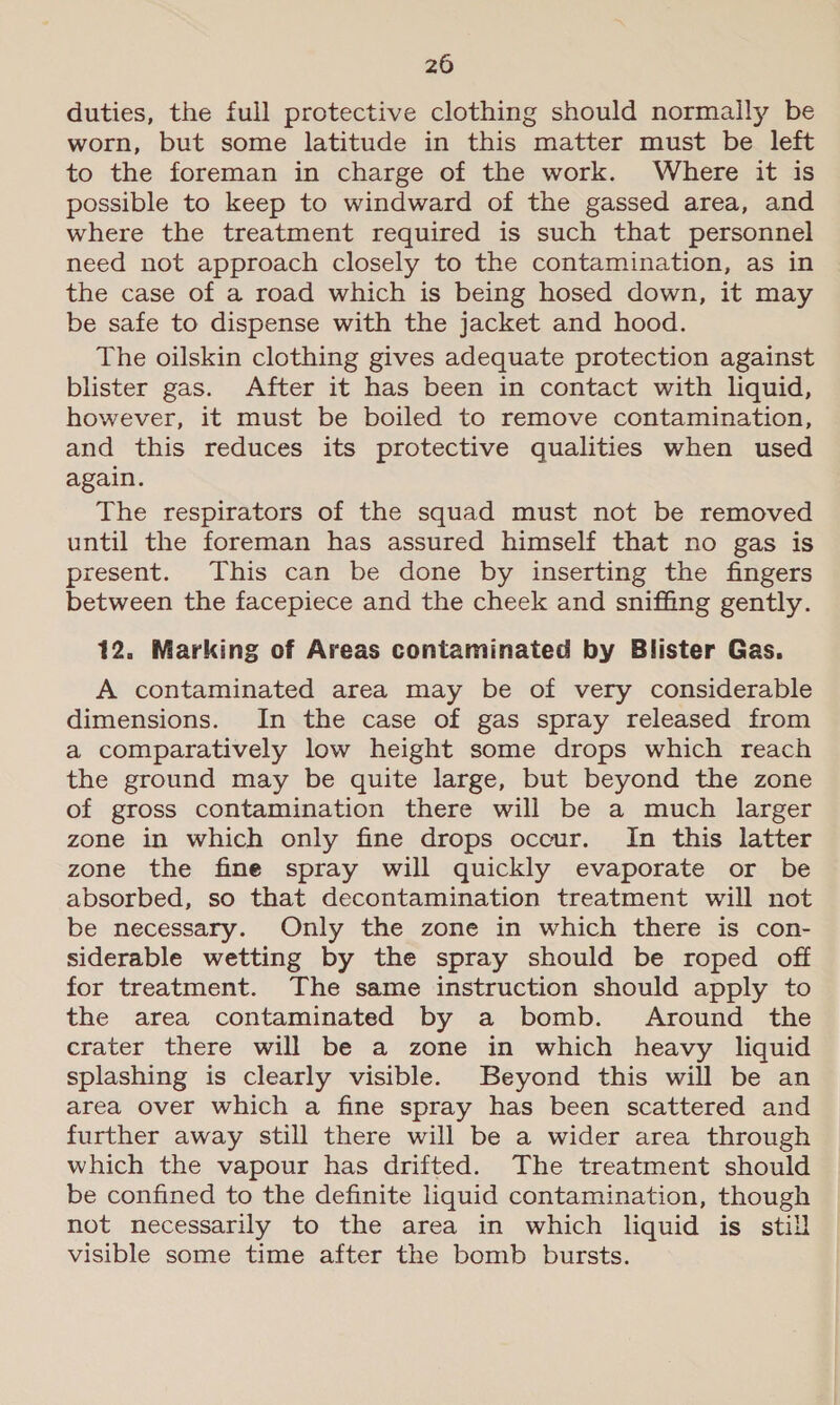 duties, the full protective clothing should normally be worn, but some latitude in this matter must be left to the foreman in charge of the work. Where it is possible to keep to windward of the gassed area, and where the treatment required is such that personnel need not approach closely to the contamination, as in the case of a road which is being hosed down, it may be safe to dispense with the jacket and hood. The oilskin clothing gives adequate protection against blister gas. After it has been in contact with liquid, however, it must be boiled to remove contamination, and this reduces its protective qualities when used again. The respirators of the squad must not be removed until the foreman has assured himself that no gas is present. This can be done by inserting the fingers between the facepiece and the cheek and sniffing gently. 12. Marking of Areas contaminated by Blister Gas. A contaminated area may be of very considerable dimensions. In the case of gas spray released from a comparatively low height some drops which reach the ground may be quite large, but beyond the zone of gross contamination there will be a much larger zone in which only fine drops occur. In this latter zone the fine spray will quickly evaporate or be absorbed, so that decontamination treatment will not be necessary. Only the zone in which there is con- siderable wetting by the spray should be roped off for treatment. The same instruction should apply to the area contaminated by a bomb. Around the crater there will be a zone in which heavy liquid splashing is clearly visible. Beyond this will be an area over which a fine spray has been scattered and further away still there will be a wider area through which the vapour has drifted. The treatment should be confined to the definite liquid contamination, though not necessarily to the area in which liquid is still visible some time after the bomb bursts.