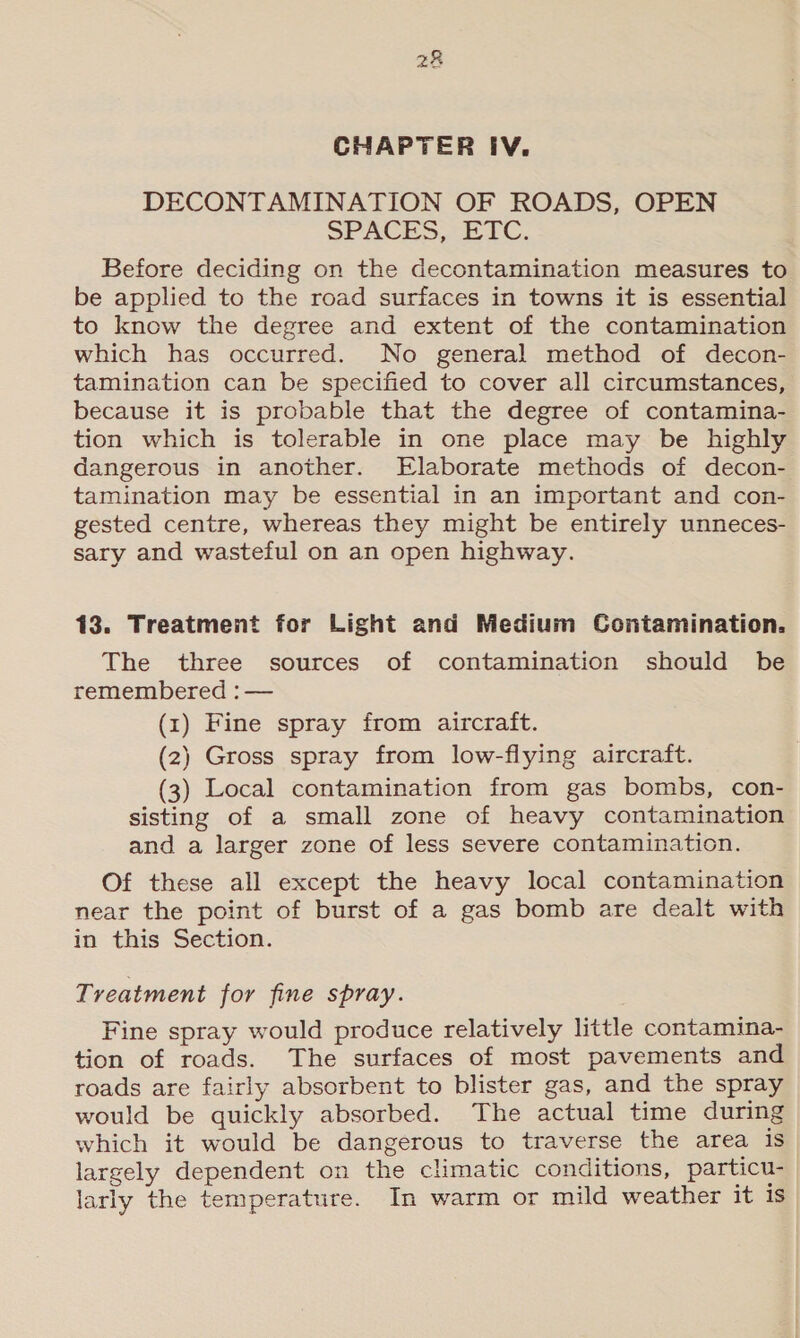 aK CHAPTER IV. DECONTAMINATION OF ROADS, OPEN SPACES ETC. Before deciding on the decontamination measures to be applied to the road surfaces in towns it is essential to know the degree and extent of the contamination which has occurred. No general method of decon- tamination can be specified to cover all circumstances, because it is probable that the degree of contamina- tion which is tolerable in one place may be highly dangerous in another. Elaborate methods of decon- tamination may be essential in an important and con- gested centre, whereas they might be entirely unneces- sary and wasteful on an open highway. 13. Treatment for Light and Medium Contamination. The three sources of contamination should be remembered : — (1) Fine spray from aircraft. (2) Gross spray from low-flying aircraft. (3) Local contamination from gas bombs, con- sisting of a small zone of heavy contamination and a larger zone of less severe contamination. Of these all except the heavy local contamination near the point of burst of a gas bomb are dealt with in this Section. Treatment for fine spray. Fine spray would produce relatively little contamina- tion of roads. The surfaces of most pavements and roads are fairly absorbent to blister gas, and the spray would be quickly absorbed. The actual time during which it would be dangerous to traverse the area is largely dependent on the climatic conditions, particu- larly the temperature. In warm or mild weather it is