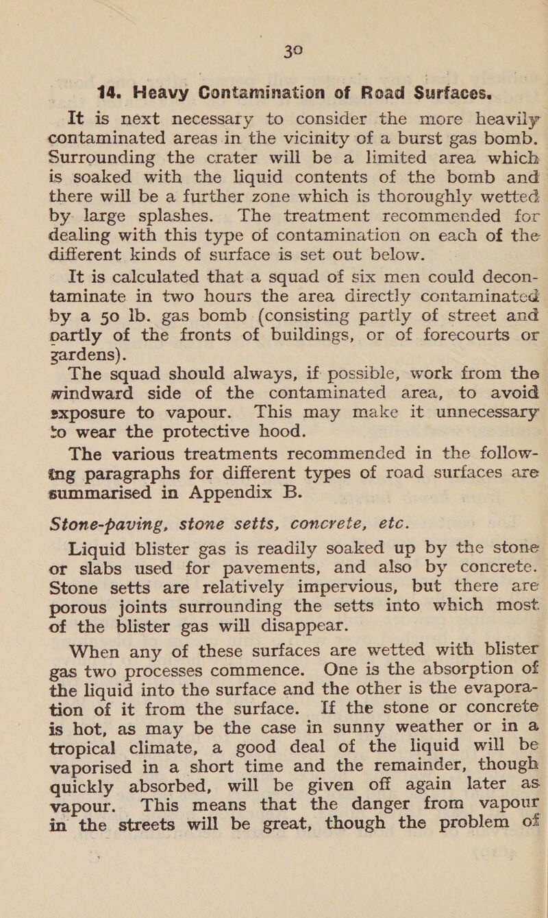 14. Heavy Contamination of Road Surfaces. It is next necessary to consider the more heavily contaminated areas in the vicinity of a burst gas bomb. Surrounding the crater will be a limited area which is soaked with the liquid contents of the bomb and there will be a further zone which is thoroughly wetted by large splashes. The treatment recommended for dealing with this type of contamination on each of the different kinds of surface is set out below. It is calculated that a squad of six men could decon- taminate in two hours the area directly contaminated by a 50 ib. gas bomb (consisting partly of street and partly of the fronts of buildings, or of forecourts or zardens). The squad should always, if possible, work from the windward side of the contaminated area, to avoid exposure to vapour. This may make it unnecessary to wear the protective hood. The various treatments recommended in the follow- ang paragraphs for different types of road surfaces are summarised in Appendix B. Stone-paving, stone setts, concrete, etc. Liquid blister gas is readily soaked up by the stone or slabs used for pavements, and also by concrete. Stone setts are relatively impervious, but there are porous joints surrounding the setts into which most. of the blister gas will disappear. When any of these surfaces are wetted with blister gas two processes commence. One is the absorption of the liquid into the surface and the other is the evapora- tion of it from the surface. If the stone or concrete is hot, as may be the case in sunny weather or in a tropical climate, a good deal of the liquid will be vaporised in a short time and the remainder, though quickly absorbed, will be given off again later as vapour. This means that the danger from vapour in the streets will be great, though the problem of