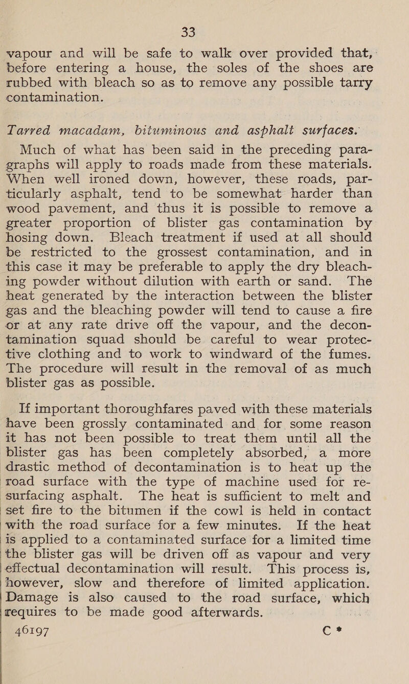 vapour and will be safe to walk over provided that, before entering a house, the soles of the shoes are rubbed with bleach so as to remove any possible tarry contamination. Tarved macadam, bituminous and asphalt surfaces. Much of what has been said in the preceding para- graphs will apply to roads made from these materials. When well ironed down, however, these roads, par- ticularly asphalt, tend to be somewhat harder than wood pavement, and thus it is possible to remove a greater proportion of blister gas contamination by hosing down. Bleach treatment if used at all should be restricted to the grossest contamination, and in this case it may be preferable to apply the dry bleach- ing powder without dilution with earth or sand. The heat generated by the interaction between the blister gas and the bleaching powder will tend to cause a fire or at any rate drive off the vapour, and the decon- tamination squad should be careful to wear protec- tive clothing and to work to windward of the fumes. The procedure will result in the removal of as much blister gas as possible. If important thoroughfares paved with these materials have been grossly contaminated and for some reason it has not been possible to treat them until all the blister gas has been completely absorbed, a more drastic method of decontamination is to heat up the road surface with the type of machine used for re- surfacing asphalt. The heat is sufficient to melt and set fire to the bitumen if the cowl is held in contact with the road surface for a few minutes. If the heat is applied to a contaminated surface for a limited time ‘the blister gas will be driven off as vapour and very }effectual decontamination will result. This process is, however, slow and therefore of limited application. Damage is also caused to the road surface, which requires to be made good afterwards. is 46197 c-