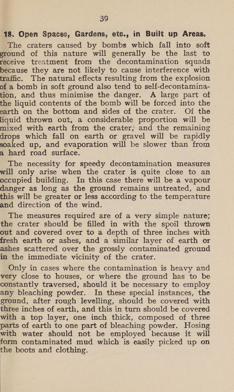 18. Open Spaces, Gardens, etc., in Built up Areas. The craters caused by bombs which fall into soft eround of this nature will generally be the last to receive treatment from the decontamination squads because they are not likely to cause interference with trafic. The natural effects resulting from the explosion of a bomb in soft ground also tend to self-decontamina- tion, and thus minimise the danger. A large part of the liquid contents of the bomb will be forced into the | earth on the bottom and sides of the crater. Of the liquid thrown out, a considerable proportion will be mixed with earth from the crater; and the remaining drops which fall on earth or gravel will be rapidly soaked up, and evaporation will be slower than from a hard road surface. The necessity for speedy decontamination measures will only arise when the crater is quite close to an occupied building. In this case there will be a vapour danger as long as the ground remains untreated, and this will be greater or less according to the temperature and direction of the wind. The measures required are of a very simple nature; the crater should be filled in with the spoil thrown out and covered over to a depth of three inches with fresh earth or ashes, and a similar layer of earth or ashes scattered over the grossly contaminated ground in the immediate vicinity of the crater. Only in cases where the contamination is heavy and very close to houses, or where the ground has to be constantly traversed, should it be necessary to employ any bleaching powder. In these special instances, the ground, after rough levelling, should be covered with three inches of earth, and this in turn should be covered with a top layer, one inch thick, composed of three parts of earth to one part of bleaching powder. Hosing with water should not be employed because it will form contaminated mud which is easily picked up on the boots and clothing.