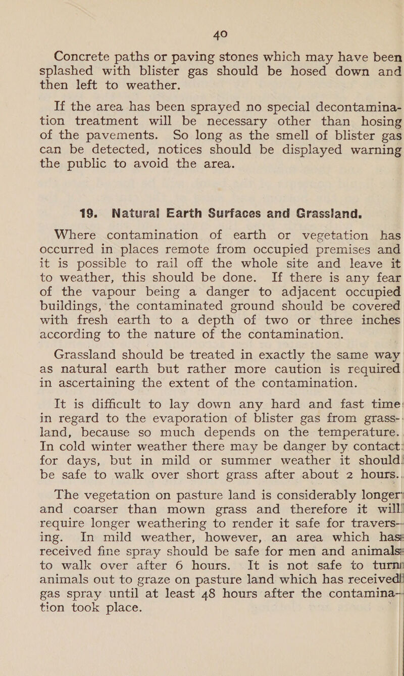 Concrete paths or paving stones which may have been splashed with blister gas should be hosed down and then left to weather. If the area has been sprayed no special decontamina- tion treatment will be necessary other than hosing of the pavements. So long as the smell of blister gas can be detected, notices should be displayed warning the public to avoid the area. 19. Natural Earth Surfaces and Grassland. Where contamination of earth or vegetation has occurred in places remote from occupied premises and it is possible to rail off the whole site and leave it to weather, this should be done. If there is any fear of the vapour being a danger to adjacent occupied buildings, the contaminated ground should be covered with fresh earth to a depth of two or three inches according to the nature of the contamination. Grassland should be treated in exactly the same way as natural earth but rather more caution is required in ascertaining the extent of the contamination. It is difficult to lay down any hard and fast time: in regard to the evaporation of blister gas from grass-: land, because so much depends on the temperature. In cold winter weather there may be danger by contact: for days, but in mild or summer weather it should! be safe to walk over short grass after about 2 hours.. The vegetation on pasture land is considerably longer’ and coarser than mown grass and therefore it will! require longer weathering to render it safe for travers-- ing. In mild weather, however, an area which hass received fine spray should be safe for men and animals: to walk over after 6 hours. It is not safe to turnn animals out to graze on pasture land which has receive gas spray until at least 48 hours after the contamina- tion took place. ’