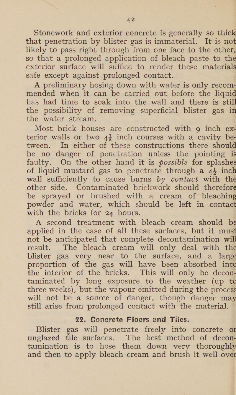 Stonework and exterior concrete is generally so thick that penetration by blister gas is immaterial. It is not likely to pass right through from one face to the other, so that a prolonged application of bleach paste to the exterior surface will suffice to render these materials safe except against prolonged contact. A preliminary hosing down with water is only recom- mended when it can be carried out before the liquid has had time to soak into the wall and there is still the possibility of removing superficial blister gas in the water stream. Most brick houses are constructed with 9g inch ex- terior walls or two 44 inch courses with a cavity be- tween. In either of these constructions there should be no danger of penetration unless the pointing is faulty. On the other hand it is possible for splashes of liquid mustard gas to penetrate through a 44 inch wall sufficiently to cause burns by contact with the other side. Contaminated brickwork should therefore be sprayed or brushed with a cream of bleaching owder and water, which should be left in contact with the bricks for 24 hours. A second treatment with bleach cream should be applied in the case of all these surfaces, but it must not be anticipated that complete decontamination will result. The bleach cream will only deal with the blister gas very near to the surface, and a large proportion of the gas will have been absorbed into the interior of the bricks. This will only be decon- taminated by long exposure to the weather (up tc three weeks), but the vapour emitted during the process will not be a source of danger, though danger may still arise from prolonged contact with the material. 22. Concrete Floors and Tiles. Blister gas will penetrate freely into concrete of unglazed tile surfaces. The best method of decon- tamination is to hose them down very thoroughly and then to apply bleach cream and brush it well over