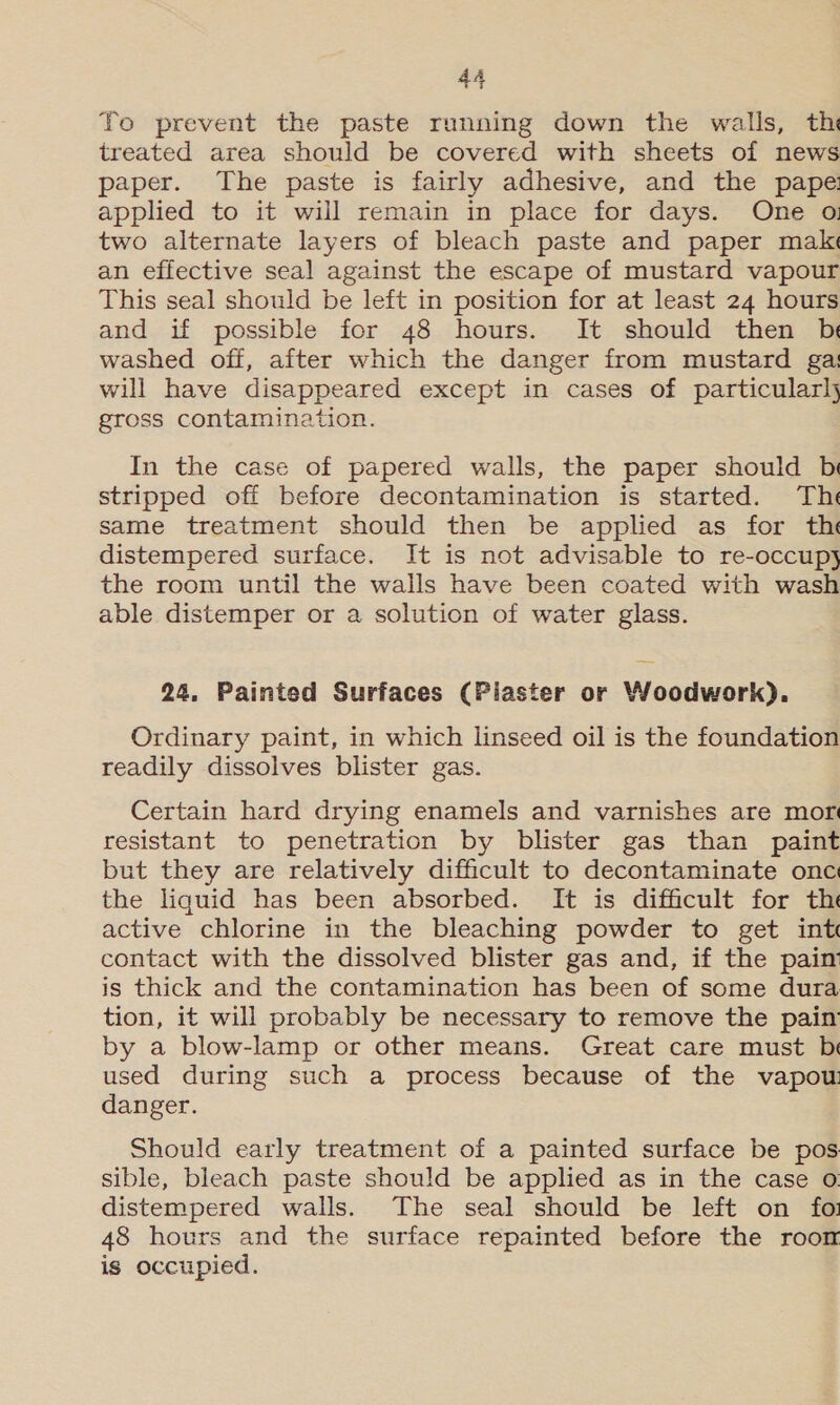 To prevent the paste running down the walls, th treated area should be covered with sheets of news paper. The paste is fairly adhesive, and the pape: applied to it will remain in place for days. One oi two alternate layers of bleach paste and paper make an effective seal against the escape of mustard vapour This seal should be left in position for at least 24 hours and if possible for 48 hours. It should then b washed off, after which the danger from mustard gas will have disappeared except in cases of particularl} gross contamination. In the case of papered walls, the paper should br stripped off before decontamination is started. The same treatment should then be applied as for the distempered surface. It is not advisable to re-occupy the room until the walls have been coated with wash able distemper or a solution of water glass. 24, Painted Surfaces (Piaster or Woodwork). Ordinary paint, in which linseed oil is the foundation readily dissolves blister gas. Certain hard drying enamels and varnishes are mor resistant to penetration by blister gas than paint but they are relatively difficult to decontaminate onc the liquid has been absorbed. It is difficult for th active chlorine in the bleaching powder to get int contact with the dissolved blister gas and, if the pain is thick and the contamination has been of some dura tion, it will probably be necessary to remove the pain by a blow-lamp or other means. Great care must b used during such a process because of the vapow danger. Should early treatment of a painted surface be pos sible, bleach paste should be applied as in the case ©: distempered walls. The seal should be left on fo: 48 hours and the surface repainted before the roon is occupied.