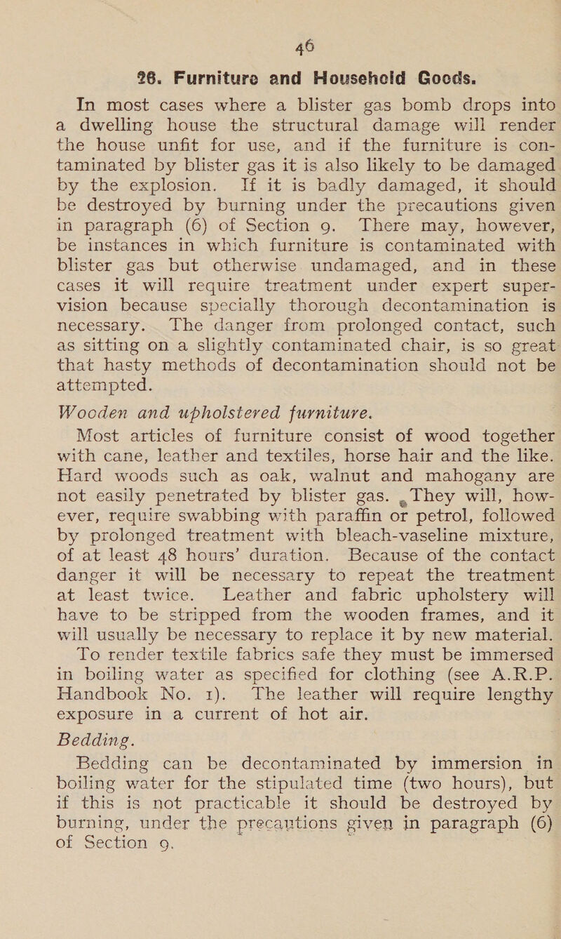 26. Furniture and Household Gocds. In most cases where a blister gas bomb drops into a dwelling house the structural damage will render the house unfit for use, and if the furniture is con- taminated by blister gas it is also likely to be damaged by the explosion. If it is badly damaged, it should be destroyed by burning under the precautions given in paragraph (6) of Section 9. There may, however, be instances in which furniture is contaminated with blister gas but otherwise undamaged, and in these cases it will require treatment under expert super- vision because specially thorough decontamination is necessary. The danger from prolonged contact, such as sitting on a slightly contaminated chair, is so great that hasty methods of decontamination should not be attempted. Wocden and upholstered furniture. Most articles of furniture consist of wood together with cane, leather and textiles, horse hair and the like. Hard woods such as oak, walnut and mahogany are not easily penetrated by blister gas. ,. They will, how- ever, require swabbing with paraffin or petrol, followed by prolonged treatment with bleach-vaseline mixture, of at least 48 hours’ duration. Because of the contact danger it will be necessary to repeat the treatment at least twice. Leather and fabric upholstery will have to be stripped from the wooden frames, and it will usually be necessary to replace it by new material. To render textile fabrics safe they must be immersed in boiling water as specified for clothing (see A.R.P. Handbook No. 1). The leather will require lengthy exposure in a current of hot air. Bedding. Bedding can be decontaminated by immersion in boiling water for the stipulated time (two hours), but if this is not practicable it should be destroyed by burning, under the precautions given in paragraph (6) of Section 9. :