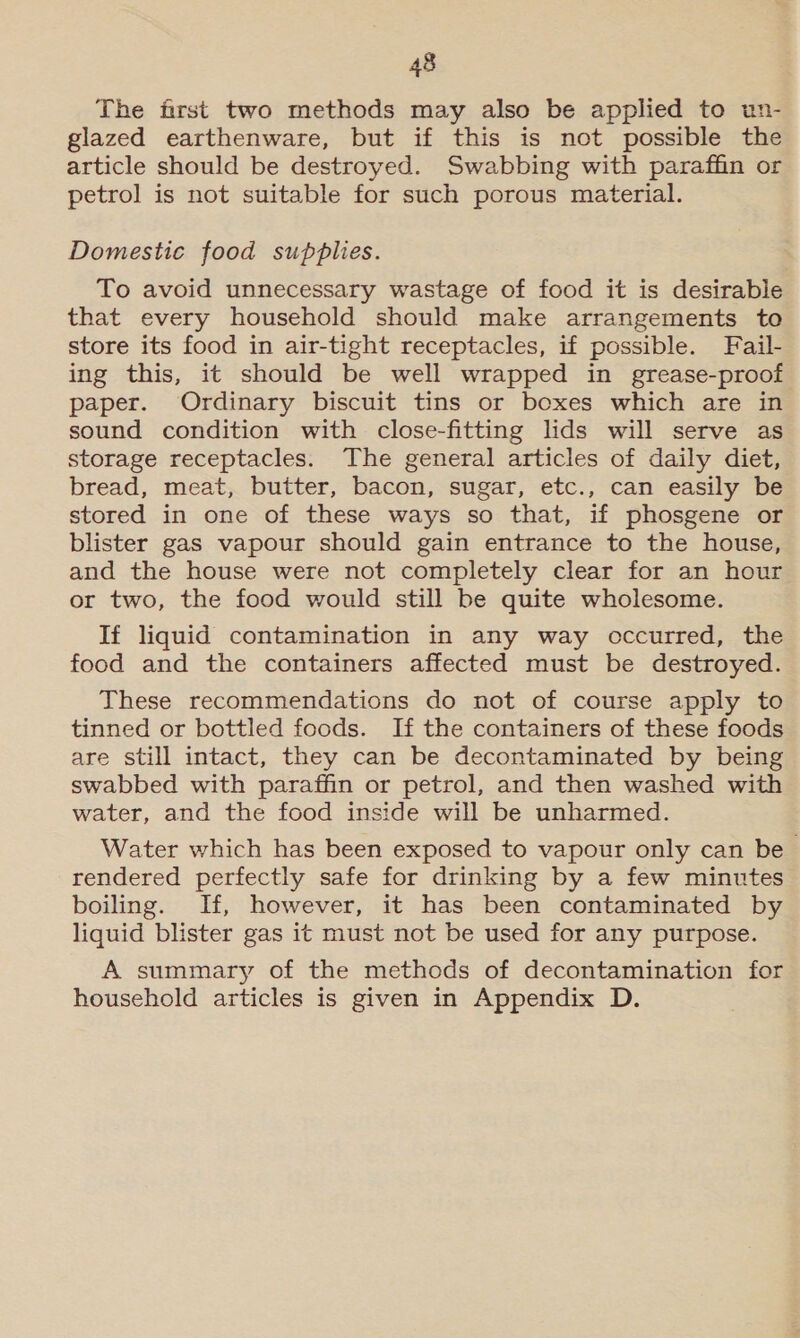 The first two methods may also be applied to un- glazed earthenware, but if this is not possible the article should be destroyed. Swabbing with paraffin or petrol is not suitable for such porous material. Domestic food supplies. To avoid unnecessary wastage of food it is desirable that every household should make arrangements to store its food in air-tight receptacles, if possible. Fail- ing this, it should be well wrapped in grease-proof paper. Ordinary biscuit tins or boxes which are in sound condition with close-fitting lids will serve as storage receptacles. The general articles of daily diet, bread, meat, butter, bacon, sugar, etc., can easily be stored in one of these ways so that, if phosgene or blister gas vapour should gain entrance to the house, and the house were not completely clear for an hour or two, the food would still be quite wholesome. If liquid contamination in any way occurred, the food and the containers affected must be destroyed. These recommendations do not of course apply to tinned or bottled foods. If the containers of these foods are still intact, they can be decontaminated by being swabbed with paraffin or petrol, and then washed with water, and the food inside will be unharmed. Water which has been exposed to vapour only can be rendered perfectly safe for drinking by a few minutes boiling. If, however, it has been contaminated by liquid blister gas it must not be used for any purpose. A summary of the methods of decontamination for household articles is given in Appendix D.