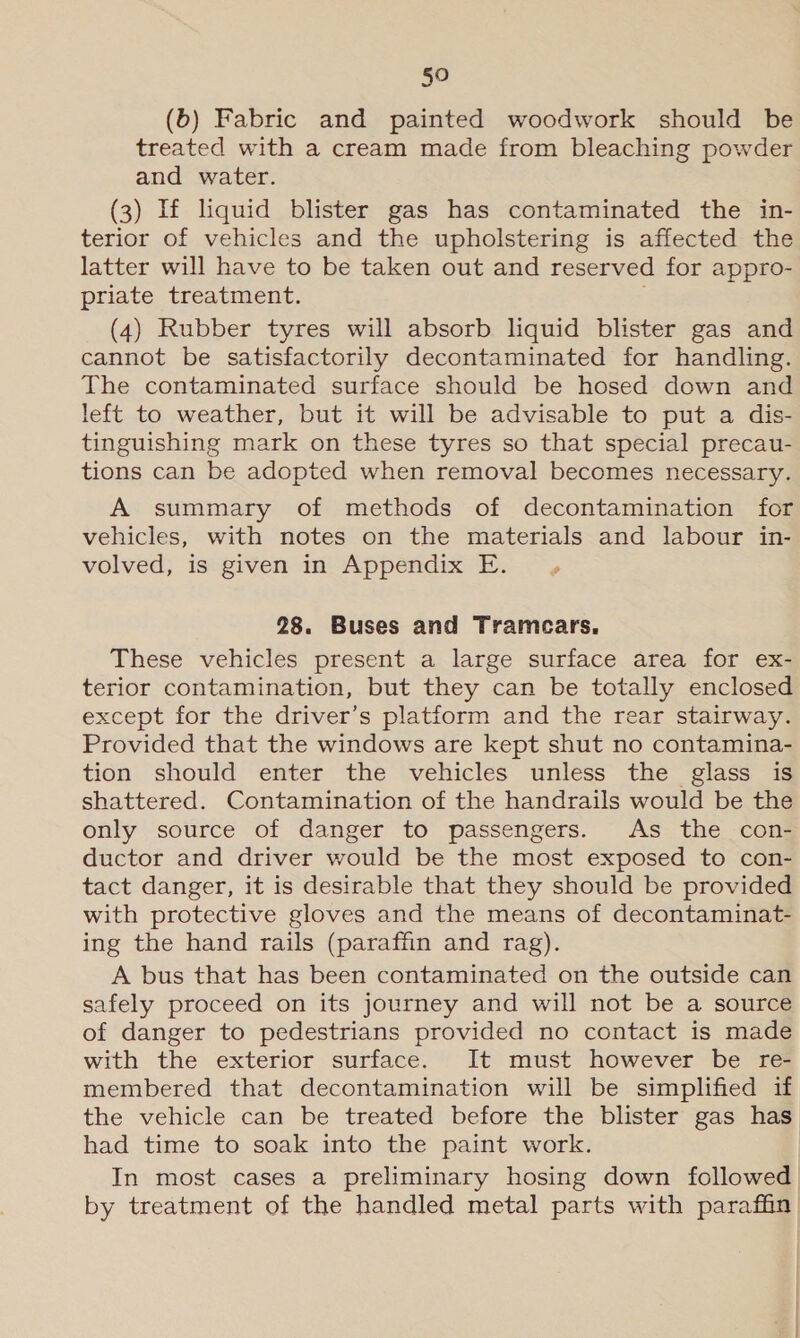 §0 (6) Fabric and painted woodwork should be treated with a cream made from bleaching powder and water. (3) If liquid blister gas has contaminated the in- terior of vehicles and the upholstering is affected the latter will have to be taken out and reserved for appro- priate treatment. . (4) Rubber tyres will absorb liquid blister gas and cannot be satisfactorily decontaminated for handling. The contaminated surface should be hosed down and left to weather, but it will be advisable to put a dis- tinguishing mark on these tyres so that special precau- tions can be adopted when removal becomes necessary. A summary of methods of decontamination for vehicles, with notes on the materials and labour in- volved, is given in Appendix E. 28. Buses and Tramcars. These vehicles present a large surface area for ex- terior contamination, but they can be totally enclosed except for the driver’s platform and the rear stairway. Provided that the windows are kept shut no contamina- tion should enter the vehicles unless the glass is shattered. Contamination of the handrails would be the only source of danger to passengers. As the con- ductor and driver would be the most exposed to con- tact danger, it is desirable that they should be provided with protective gloves and the means of decontaminat- ing the hand rails (paraffin and rag). A bus that has been contaminated on the outside can safely proceed on its journey and will not be a source of danger to pedestrians provided no contact is made with the exterior surface. It must however be re- membered that decontamination will be simplified if the vehicle can be treated before the blister gas has had time to soak into the paint work. | In most cases a preliminary hosing down followed by treatment of the handled metal parts with paraffin)