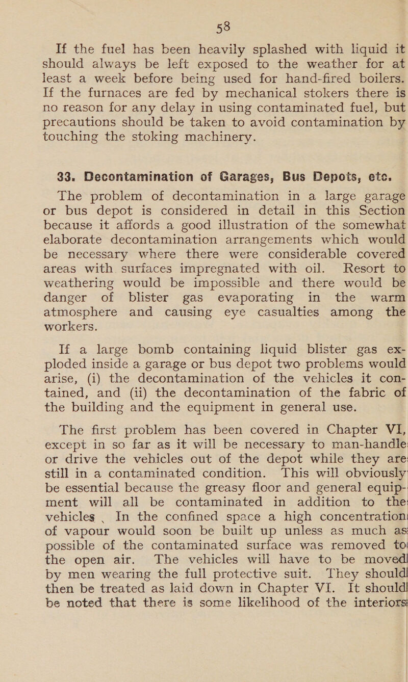 If the fuel has been heavily splashed with liquid it should always be left exposed to the weather for at least a week before being used for hand-fired boilers. If the furnaces are fed by mechanical stokers there is no reason for any delay in using contaminated fuel, but precautions should be taken to avoid contamination by touching the stoking machinery. 33. Decontamination of Garages, Bus Depots, etc. The problem of decontamination in a large garage or bus depot is considered in detail in this Section because it affords a good illustration of the somewhat elaborate decontamination arrangements which would be necessary where there were considerable covered areas with surfaces impregnated with oil. Resort to weathering would be impossible and there would be danger of blister gas evaporating in the warm atmosphere and causing eye casualties among the workers. If a large bomb containing liquid blister gas ex- ploded inside a garage or bus depot two problems would arise, (i) the decontamination of the vehicles it con- tained, and (ii) the decontamination of the fabric of the building and the equipment in general use. The first problem has been covered in Chapter VI, except in so far as it will be necessary to man-handle: or drive the vehicles out of the depot while they are! still in a contaminated condition. This will obviously be essential because the greasy floor and general equip- ment will all be contaminated in addition to the: vehicles _ In the confined space a high concentration! of vapour would soon be built up unless as much as possible of the contaminated surface was removed to; the open air. The vehicles will have to be moved by men wearing the full protective suit. They should then be treated as laid down in Chapter VI. It should be noted that there is some likelihood of the interiors