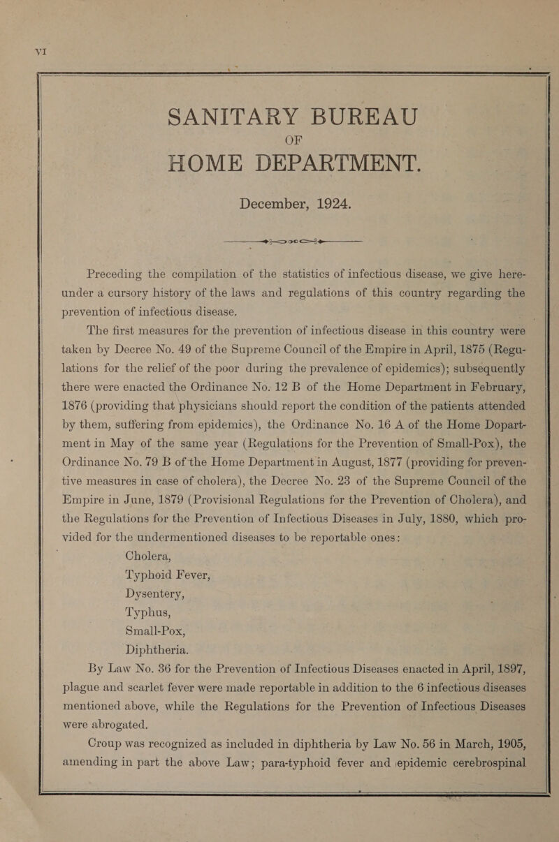     SANITARY BUREAU OF HOME DEPARTMENT. December, 1924.  ューー つ 00 oe ____—_ Preceding the compilation of the statistics of infectious disease, we give here-  under a cursory history of the laws and regulations of this country regarding the prevention of infectious disease. The first measures for the prevention of infectious disease in this country were taken by Decree No. 49 of the Supreme Council of the Empire in April, 1875 (Regu- lations for the relief of the poor during the prevalence of epidemics); subsequently there were enacted the Ordinance No. 12 B of the Home Department in February, 1876 (providing that physicians should report the condition of the patients attended by them, suffering from epidemics), the Ordinance No. 16 A of the Home Dopart- ment in May of the same year (Regulations for the Prevention of Small-Pox), the Ordinance No. 79 B of the Home Department in August, 1877 (providing for preven-  tive measures in case of cholera), the Decree No. 23 of the Supreme Council of the Empire in June, 1879 (Provisional Regulations for the Prevention of Cholera), and the Regulations for the Prevention of Infectious Diseases in July, 1880, which pro- vided for the undermentioned diseases to be reportable ones: Cholera, Typhoid Fever, Dysentery, Typhus, Small-Pox, Diphtheria. By Law No. 36 for the Prevention of Infectious Diseases enacted in April, 1897, plague and scarlet fever were made reportable in addition to the 6 infectious diseases mentioned above, while the Regulations for the Prevention of Infectious Diseases were abrogated. Croup was recognized as included in diphtheria by Law No. 56 in March, 1905, amending in part the above Law; para-typhoid fever and epidemic cerebrospinal  2  