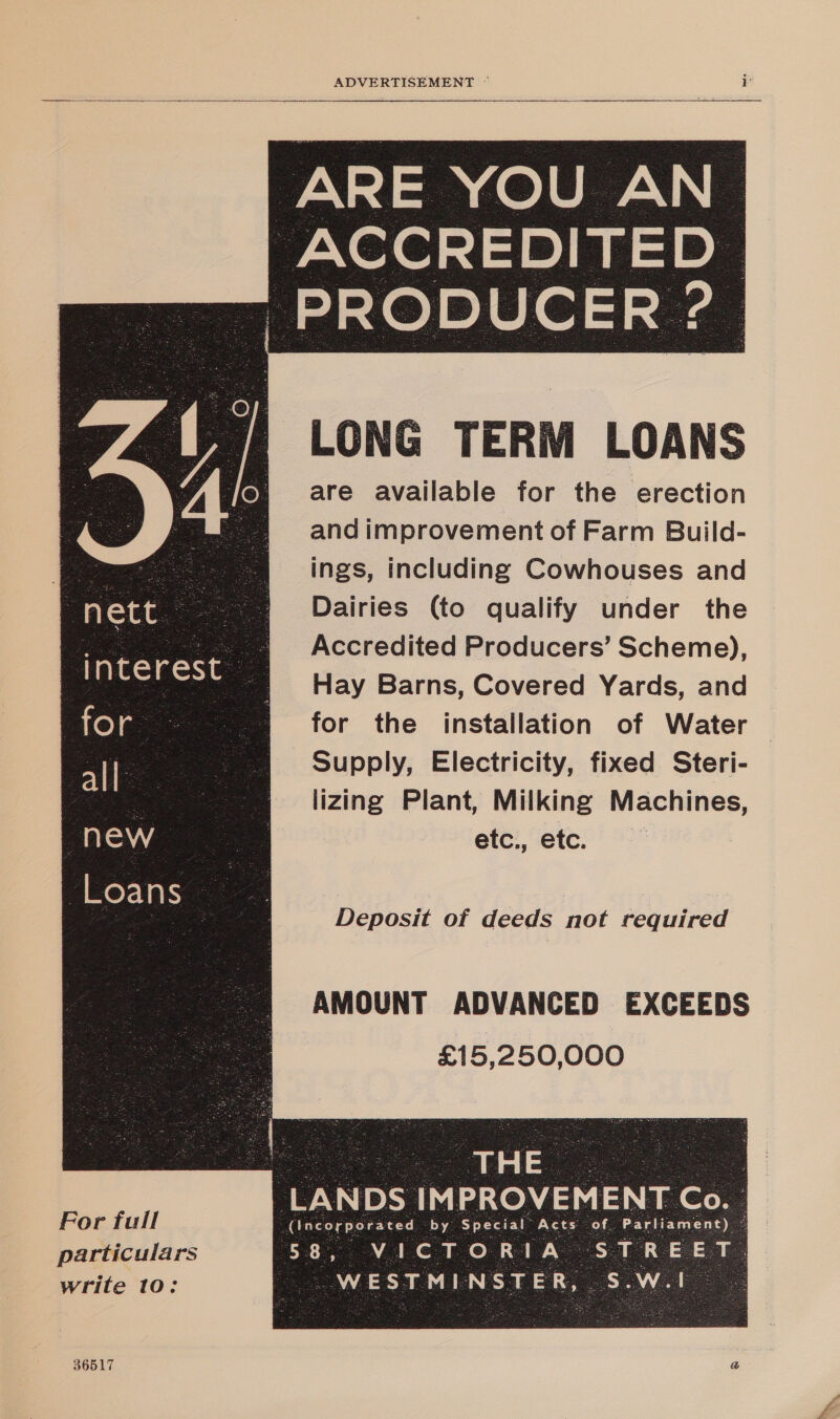  (PRODUCER ‘a               LONG TERM LOANS are available for the erection and improvement of Farm Build- g See ings, including Cowhouses and nett - a Dairies (to qualify under the ™ Accredited Producers’ Scheme), | Hay Barns, Covered Yards, and : ole. me 6 for the installation of Water | aie m @6©Supply, Electricity, fixed Steri- eee =slizing Plant, Milking Machines, NEW etc, etc. inter “Loans - | 6 | ee Deposit of deeds not required AMOUNT ADVANCED EXCEEDS £15,250,000 Sf Te Ff LANDS IMPROVEMENT Co. _ For full Alecereersced: “by: Special Acts of. particulars write 10: 