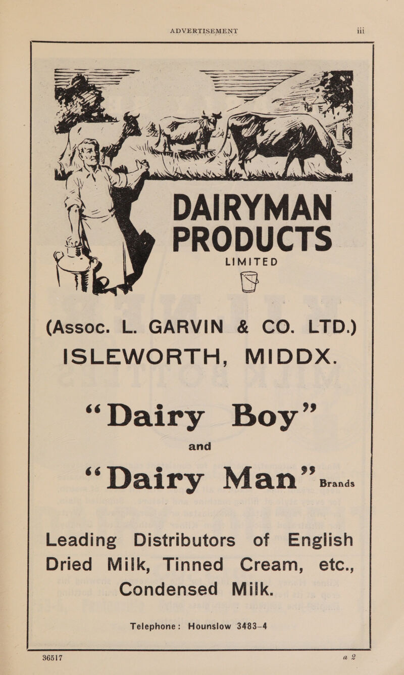    . A , re. Ww a = sei 4 ‘ od o Ne = atte s ara em an ae : ‘ ee x 1 toa \ q DAIRYMAN PRODUCTS LIMITED (Assoc. L. GARVIN &amp; CO. LTD.) ISLEWORTH, MIDDX. “Dairy Boy” and “Dairy Man” was Leading Distributors of English Dried Milk, Tinned Cream, etc., Condensed Miik. Telephone: Hounslow 3483-4