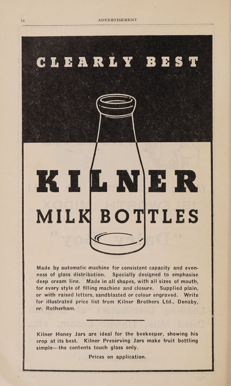   Made by automatic machine for consistent capacity and even- ness of glass distribution. Specially designed to emphasise deep cream line. Made in all shapes, with ail sizes of mouth, for every style of filling machine and closure. Supplied plain, or with raised letters, sandblasted or colour engraved. Write for illustrated price list from Kilner Brothers Ltd., Denaby, nr. Rotherham. Prices on application. 