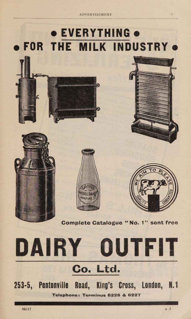 e EVERYTHING e e FOR THE MILK INDUSTRY e        No. 1’ sent free DAIRY OUTFIT Co. Ltd. 253-5, Pentonville Road, King’s Gross, London, N.1 Telephone: Terminus 6226 &amp; G227    