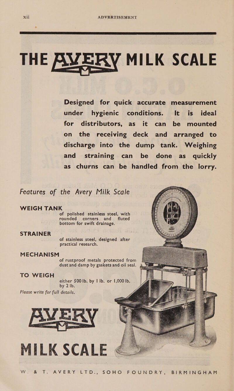  THE AVERY MILK SCALE Designed for quick accurate measurement under hygienic conditions. It is _ ideal for distributors, as it can be mounted on the receiving deck and arranged to discharge into the dump tank. Weighing and straining can be done as_ quickly as churns can be handled from the lorry. Features of the Avery Milk Scale      WEIGH TANK of polished stainless steel, with rounded corners and _ fluted bottom for swift drainage. STRAINER of stainless steel, designed after practical research. MECHANISM of rustproof metals protected from dust and damp by gaskets and oil seal. TO WEIGH either 500 Ib. by I Ib. or 1,000 Ib. by 2 Ib. : Please write for full details.   1ILK SCALE Weeks TT. AVERY LPO , SOHO F OU'N DRY 8 Rie ieee