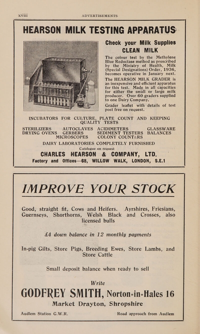 HEARSON MILK TESTING APPARATUS: Check your Milk Supplies CLEAN MILK The colour test by the Methylene Blue Reductase method as prescribed by the Ministry of Health, Milk (Special Designations) Order, 1936, becomes operative in January next. The HEARSON MILK GRADER is an inexpensive and efficient apparatus for this test. Made in all capacities for either the small or large milk producer. Over 60 graders supplied to one Dairy Company. Grader leaflet with details of test post free on request. INCUBATORS FOR CULTURE, PLATE COUNT AND KEEPING QUALITY TESTS STERILIZERS AUTOCLAVES ACIDIMETERS GLASSWARE DRYING OVENS GERBERS SEDIMENT TESTERS BALANCES MICROSCOPES COLONY COUNTERS DAIRY LABORATORIES COMPLETELY FURNISHED Catalogue on request CHARLES HEARSON & COMPANY, LTD. Factory and Offices—68, WILLOW WALK, LONDON, S.E.1 Good, straight fit, Cows and Heifers. Ayrshires, Friesians, Guernseys, Shorthorns, Welsh Black and Crosses, also licensed bulls £4 down balance in 12 monthly payments In-pig Gilts, Store Pigs, Breeding Ewes, Store Lambs, and Store Cattle Small deposit balance when ready to sell Write GODFREY SMITH, Norton-in-Hales 16 Market Drayton, Shropshire Audlem Station G.W.R. Road approach from Audlem