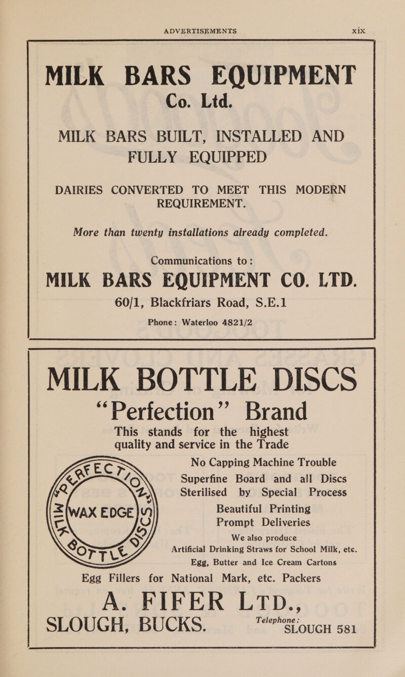 MILK BARS EQUIPMENT Co. Ltd. MILK BARS BUILT, INSTALLED AND FULLY EQUIPPED DAIRIES CONVERTED TO MEET THIS MODERN REQUIREMENT. More than twenty installations already completed.  MILK BOTTLE DISCS i] Perfection” Brand This stands for the highest quality and service in the Trade = No Capping Machine Trouble Superfine Board and all Discs Sterilised by Special Process Beautiful Printing Prompt Deliveries We also produce Artificial Drinking Straws for School Milk, ete. Egg, Butter and Ice Cream Cartons cae Fillers for National Mark, etc. Packers A. FIFER LTD., SLOUGH, BUCKS. rere SLOUGH 581 