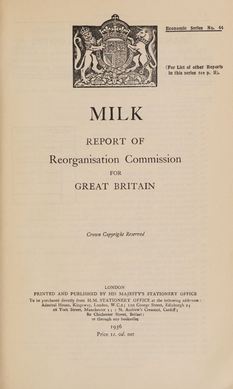 Economic Series No. 44 (For List of other Reports in this series see p. ii).  Reorganisation Commission FOR GREAT BRITAIN Crown Copyright Reserved LONDON PRINTED AND PUBLISHED BY HIS MAJESTY’S STATIONERY OFFICE To be purchased directly from H.M. STATIONERY OFFICE at the following addresses : Adastral House, Kingsway, London, W.C.2; 120 George Street, Edinburgh 2; 26 York Street, Manchester 1; 1 St. Andrew’s Crescent, Cardiff ; 80 Chichester Street, Belfast ; or through any bookselley 1936 Price 1s. od. net