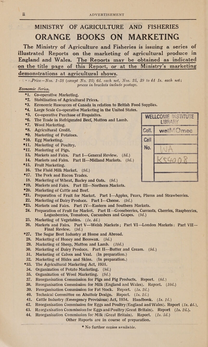 MINISTRY OF AGRICULTURE AND FISHERIES ORANGE BOOKS ON MARKETING The Ministry of Agriculture and Fisheries is issuing a series of illustrated Reports on the marketing of agricultural produce in England and Wales. The Reports may be obtained as indicated on the title page of this Report, or at the Ministry's marketing demonstrations at agricultural shows. /&lt; x 5,\Price—Nos. 1-38 (except No. 25) 6d. each net, Nos. 25, 39 to 44 Is. each net; prices in brackets include postage.  Economic Series. TAPE EEE ST *1. Co-operative Marketing. *2, Stabilisation of Agricultural Prices. *3. Economic Resources of Canada in relation to British Food Supplies. *4, Large Scale Co-operative Marketing in the United States. *9. Co-operative Purchase of Requisites. *§, The Trade in Refrigerated Beef, Mutton and Lamb. *7, Wool Marketing. mos enon *8. Agricultural Credit. : : K Omec *9, Marketing of Potatoes. _ ecm “10. Egg Marketing. *11. Marketing of Poultry. *12. Marketing of Pigs. 13. Markets and Fairs. Part I—General Review. (8d.) 14, Markets and Fairs. Part Ii—Midland Markets. (9d.) *15. Fruit Marketing. 16. The Fluid Milk Market. (9d.) *17. The Pork and Bacon Trades. 18. Marketing of Wheat, Barley and Oats. (9d.) *19. Markets and Fairs. Part 11I—Northern Markets. *20. Marketing of Cattle and Beef. *21. Preparation of Fruit for Market. Part I—Apples, Pears, Plums and Strawberries. 22. Marketing of Dairy Produce. Part I—Cheese. (9d.) *23. Markets and Fairs. Part IV—Eastern and Southern Markets. 24. Preparation of Fruit for Market. Part II—Gooseberries, Currants, Cherries, Raspberries, Loganberries, Tomatoes, Cucumbers and Grapes. (9d.) 25. Marketing of Vegetables. (Js. 4d.) 26. Markets and Fairs. Part V—Welsh Markets; Part VI—London Markets: Part VII— Final Review. (9d.) *27. The Sugar Beet Industry at Home and Abroad. 28. Marketing of Honey and Beeswax. (9d.) 29. Marketing of Sheep, Mutton and Lamb. (J0d.) 30. Marketing of Dairy Produce. Part Ii—Butter and Cream. (9d.) 31. Marketing of Calves and Veal. (In preparation.) 32. Marketing of Hides and Skins. (In preparation.) *33. The Agricultural Marketing Act, 1931. 34. Organization of Potato Marketing. (d.) 35, Organization of Wool Marketing. (9d.) 37. Reorganisation Commission for Pigs and Pig Products. Report. (8d.} 38. Reorganisation Commission for Milk (England and Wales). Report. (10d.) 39. Reorganisation Commission for Fat Stock. Report. (/s. 2d.) 40. Technical Committee on Abattoir Design. Report. (Js. 2d.) 41. Cattle Industry (Emergency Provisions) Act, 1934. Handbook. (Js. 1d.) 42. Reorganisation Commission for Eggs and Poultry (England and Wales). Report (7s. 4d.), 43. Reorganisation Commission for Eggs and Poultry (Great Britain). Report (Js. 2d.). 44, Reorganisation Commission for Milk (Great Britain). Report. (Js. 5d.) Other Reports are in course of preparation.  * No further copies available.