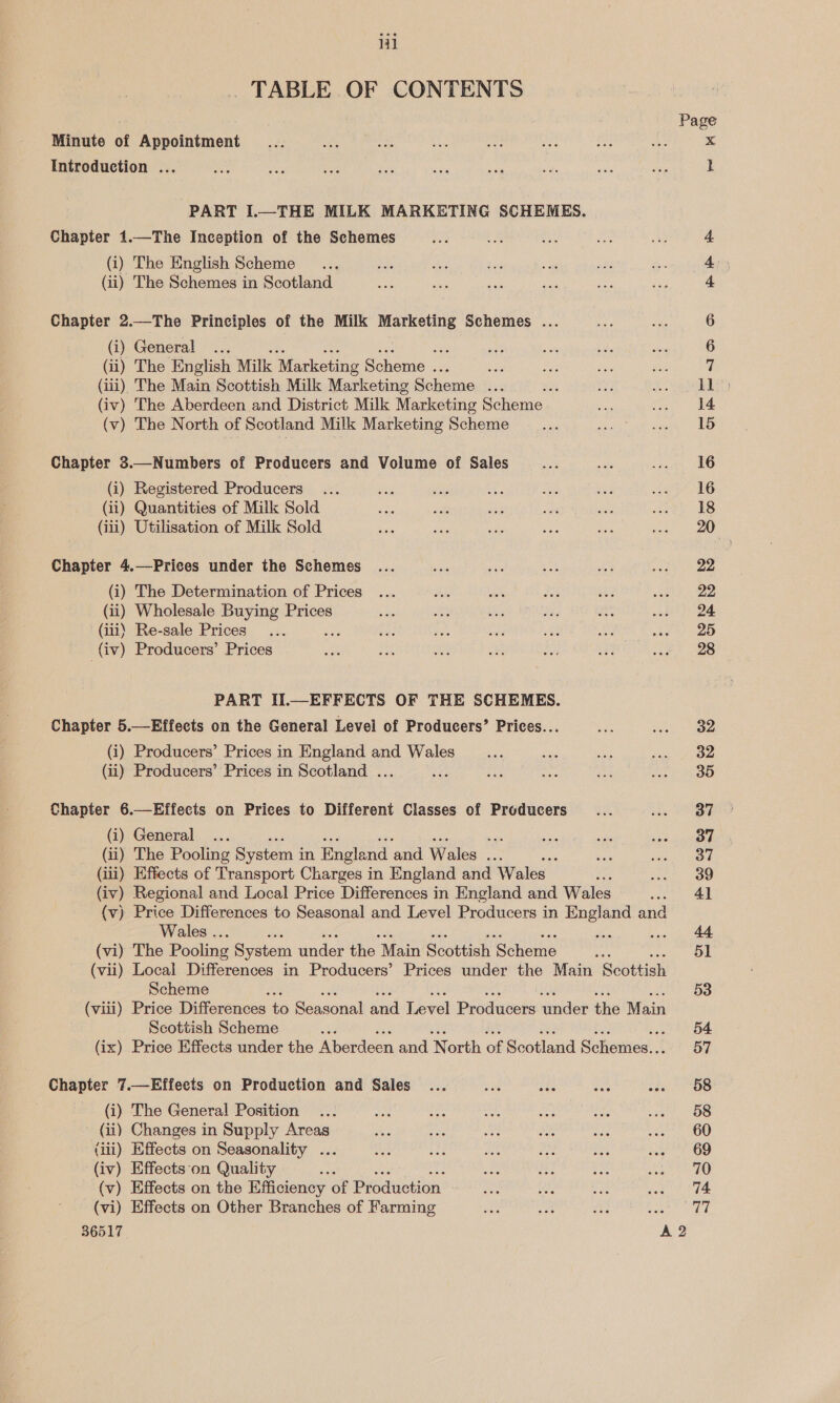 _ TABLE OF CONTENTS Page Minute of Appointment _... a zie ah AL hae Hoe ae x Introduction ... Oy, sis we rea an ia ae wee a l PART I.—THE MILK MARKETING SCHEMES. Chapter 1.—The Inception of the Schemes sa a oo ay Aue 4. (i) The English Scheme... 234 he Sg st ais Sic 4: (ii) The Schemes in Scotland a Me ee ae es 4 Chapter 2.—The Principles of the Milk Marketing Schemes ... tf Bis 6 (i) General ... Sogo ane me oF he 6 (ii) The English Milk 2 Marketing Scheme ae or be Bye sien i (iii), The Main Scottish Milk Marketing Scheme ... : ai RP ea ee (iv) The Aberdeen and District Milk Marketing Shee. cat Ca) ke (v) The North of Scotland Milk Marketing Scheme as ae sine 15 Chapter 3.—Numbers of Producers and Volume of Sales me a ee (i) Registered Producers... vee vig ‘es Be ay ete nG (ii) Quantities of Milk Sold ae ae dis ioe oo ee. eS (iii) Utilisation of Milk Sold ay oes aes aah me eee) . Chapter 4.—Prices under the Schemes ... ae mee et ee a ig (i) The Determination of Prices ... BA, Lok is 3 seine (ii) Wholesale Buying Prices a6 oe Bhs Meo i ab) QE (iii) Re-sale Prices... 7: eu ube ae awe peel $20 (iv) Producers’ Prices A byes wi oH APP af ae) 28 PART II.—EFFECTS OF THE SCHEMES. Chapter 5.—Effeets on the General Level of Producers’ Prices... oa blot wae (i) Producers’ Prices in England and Wales ae ae ee tes ee ean (ii) Producers’ Prices in Scotland ... cy: ade ie seb irgeme es 3) Chapter 6.—Effects on Prices to Different Classes of Producers... Lene SA (i) General ... sta evar le pay pene 7 (ii) The Pooling System i in England and Wales se é a eid (iii) Effects of Transport Charges in England and Wales oe bee eee (iv) Regional and Local Price Differences in England and Wales .. Al (v) Price Differences to Seasonal and Level Producers in England and Wales .. = a wae. 44 (vi) The Pooling System under the “Main Scottish ‘Scheme ae 51 (vii) Local Differences in Producers’ Prices under the Main Scottish Scheme #4 53 (viii) Price Differences to Seacoral are jlexel Produters ander the Main Scottish Scheme ee 54 (ix) Price Effects under the Mierdecn and North of Scotland Sihonied. 57 Chapter 7.—Effects on Production and Sales ... eae ae eke seer ae (i) The General Position ... oa ae a, ni a et, “OS (ii) Changes in Supply Areas i ae deg a he ee GO (iii) Effects on Seasonality ... Ens se, at Ales aoe ae te OO (iv) Effects‘on Quality Re : ee “oe hs ae PRO (v) Effects on the Efficiency of Production moh we eae eh tie (vi) Effects on Other Branches of Farming a oe fee Ee ed bo 36517 A