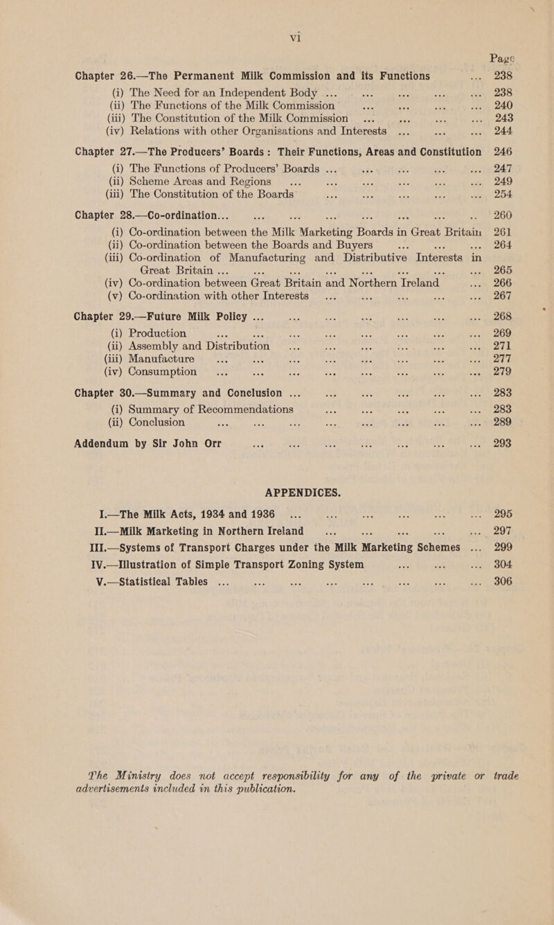 al Page Chapter 26.—The Permanent Milk Commission and its Functions ... 238 (i) The Need for an Independent Body ... oF rie Gs ... 238 (ii) The Functions of the Milk Commission et ee ts fy 240 (iii) The Constitution of the Milk Commission. ... tit ae wwe, 240 (iv) Relations with other Organisations and Interests ... oe wae, 244 Chapter 27.—The Producers’ Boards: Their Functions, Areas and Constitution 246 (i) The Functions of Producers’ Boards ... = ite Ss a 1 eT (ii) Scheme Areas and Regions _... oe5 sie ae ise ... 249 (iii) The Constitution of the Boards + tee cs ie Reiss. Chapter 28.—Co-ordination.. Me 260 (i) Co-ordination heen the Milk Marketing Boards i in Givi Britain 261 (ii) Co-ordination between the Boards and Buyers nae 264 (iii) Co-ordination of Manufacturing and Distributive Interests | in Great Britain . saa OD (iv) Co-ordination horeeo Great Britain Mal Northern jtiank 75 20 (v) Co-ordination with other Interests... ee 3e ae een ps Chapter 29.—Future Milk Policy ... mle is are os oo see (i) Production ze nie Sey: aS aay qt (ii) Assembly and Dien eso pr nie ae ae Pa (iii) Manufacture ue na its 5 a Eee be pe A (iv) Consumption ... ets aig fos na a ae ret} Chapter 30.—Summary and Conclusion ... aa ro bat v& te TSO (i) Summary of Recommendations na an 4 cet on eetees (ii) Conclusion or, re aa ae: ae ie re. J. 19289 Addendum by Sir John Orr eae ee Bei ae 3 As, ine eae APPENDICES. I.—The Milk Acts, 1934 and 1936... ay ie ier Se sepmiae+')9) II.— Milk Marketing in Northern Ireland aoe if eee! IlI.—Systems of Transport Charges under the Milk Marketing Brae oan, Oe IV.—Illustration of Simple Transport Zoning System ah at 7.504 V.—Statistical Tables ... Be aes ae a Fed “et Son The Muinisiry does not accept responsibility for any of the private or trade advertisements included in this publication.