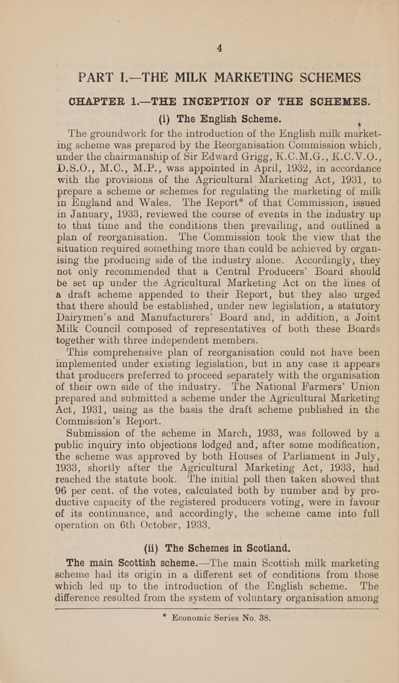 PART I.—THE MILK MARKETING SCHEMES CHAPTER 1.—THE INCEPTION OF THE SCHEMES. (i) The English Scheme. The groundwork for the introduction of the English milk ie ing scheme was prepared by the Reorganisation Commission which, under the chairmanship of Sir Edward Grigg, K.C.M.G., K.C.V.O., ‘D.S.0., M.C., M.P., was appointed in April, 1932, in accordance with the provisions of the Agricultural Marketing Act, 1931, to prepare a scheme or schemes for regulating the marketing of milk in England and Wales. ‘The Report* of that Commission, issued in January, 1933, reviewed the course of events in the industry up | to that time and the conditions then prevailing, and outlined a plan of reorganisation. ‘The Commission took the view that the situation required something more than could be achieved by organ- ising the producing side of the industry alone. Accordingly, they not only recommended that a Central Producers’ Board should be set up under the Agricultural Marketing Act on the lines of a draft scheme appended to their Report, but they also urged that there should be established, under new legislation, a statutory Dairymen’s and Manufacturers’ Board and, in addition, a Joint Milk Council composed of representatives of both these Boards together with three independent members. This comprehensive plan of reorganisation could not have been implemented under existing legislation, but in any case it appears that producers preferred to proceed separately with the organisation of their own side of the industry. ‘he National Farmers’ Union prepared and submitted a scheme under the Agricultural Marketing Act, 1931, using as the basis the draft scheme published in the Commission’s Report. Submission of the scheme in March, 1933, was followed by a public inquiry into objections lodged and, after some modification, the scheme was approved by both Houses of Parliament in July, 1938, shortly after the Agricultural Marketing Act, 1933, had reached the statute book. ‘The initial poll then taken showed that 96 per cent. of the votes, calculated both by number and by pro- ductive capacity of the registered producers voting, were in favour of its continuance, and accordingly, the scheme came into full operation on 6th October, 1933. (ii) The Schemes in Scotland. The main Scottish scheme.—The main Scottish milk marketing scheme had its origin in a different set of conditions from those which led up to the introduction of the English scheme. ‘The difference resulted from the system of voluntary organisation among * Economic Series No. 38.