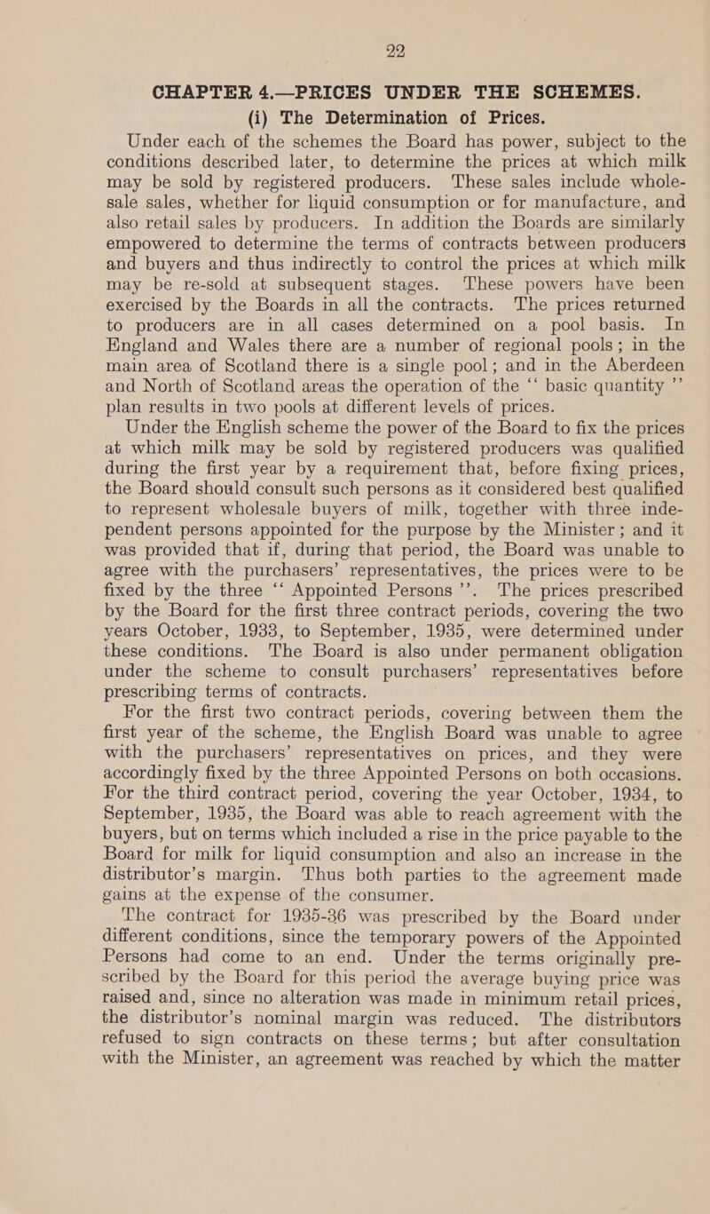 CHAPTER 4.—PRICES UNDER THE SCHEMES. (i) The Determination of Prices. Under each of the schemes the Board has power, subject to the conditions described later, to determine the prices at which milk may be sold by registered producers. These sales include whole- sale sales, whether for liquid consumption or for manufacture, and also retail sales by producers. In addition the Boards are similarly empowered to determine the terms of contracts between producers and buyers and thus indirectly to control the prices at which milk may be re-sold at subsequent stages. These powers have been exercised by the Boards in all the contracts. The prices returned to producers are in all cases determined on a pool basis. In England and Wales there are a number of regional pools; in the main area of Scotland there is a single pool; and in the Aberdeen and North of Scotland areas the operation of the ‘* basic quantity ”’ plan results in two pools at different levels of prices. Under the English scheme the power of the Board to fix the prices at which milk may be sold by registered producers was qualified during the first year by a requirement that, before fixing prices, the Board shouid consult such persons as it considered best qualified — to represent wholesale buyers of milk, together with three inde- pendent persons appointed for the purpose by the Minister ; and it was provided that if, during that period, the Board was unable to agree with the purchasers’ representatives, the prices were to be fixed by the three “‘ Appointed Persons ’’. ‘The prices prescribed by the Board for the first three contract periods, covering the two years October, 1933, to September, 1935, were determined under these conditions. The Board is also under permanent obligation under the scheme to consult purchasers’ representatives before prescribing terms of contracts. For the first two contract periods, covering between them the first year of the scheme, the English Board was unable to agree with the purchasers’ representatives on prices, and they were accordingly fixed by the three Appointed Persons on both occasions. For the third contract period, covering the year October, 1934, to September, 1935, the Board was able to reach agreement with the buyers, but on terms which included a rise in the price payable to the Board for milk for liquid consumption and also an increase in the distributor’s margin. Thus both parties to the agreement made gains at the expense of the consumer. The contract for 1935-86 was prescribed by the Board under different conditions, since the temporary powers of the Appointed Persons had come to an end. Under the terms originally pre- scribed by the Board for this period the average buying price was raised and, since no alteration was made in minimum retail prices, the distributor’s nominal margin was reduced. The distributors refused to sign contracts on these terms; but after consultation with the Minister, an agreement was reached by which the matter