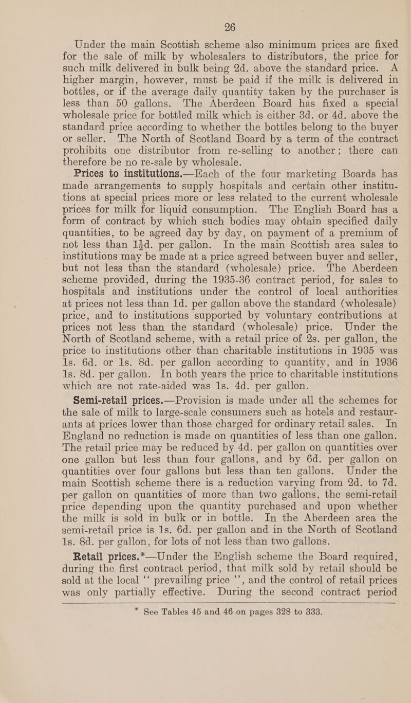 Under the main Scottish scheme also minimum prices are fixed for the sale of milk by wholesalers to distributors, the price for such milk delivered in bulk being 2d. above the standard price. A higher margin, however, must be paid if the milk is delivered in bottles, or if the average daily quantity taken by the purchaser is less than 50 gallons. The Aberdeen Board has fixed a special wholesale price for bottled milk which is either 3d. or 4d. above the standard price according to whether the bottles belong to the buyer or seller. The North of Scotland Board by a term of the contract prohibits one distributor from re-selling to another; there can therefore be no re-sale by wholesale. Prices to institutions.—Each of the four marketing Boards has made arrangements to supply hospitals and certain other institu- tions at special prices more or less related to the current wholesale prices for milk for liquid consumption. The English Board has a form of contract by which such bodies may obtain specified daily quantities, to be agreed day by day, on payment of a premium of not less than 13d. per gallon. In the main Scottish area sales to institutions may be made at a price agreed between buyer and seller, but not less than the standard (wholesale) price. The Aberdeen scheme provided, during the 1935-36 contract period, for sales to hospitals and institutions under the control of local authorities at prices not less than 1d. per gallon above the standard (wholesale) price, and to institutions supported by voluntary contributions at prices not less than the standard (wholesale) price. Under the North of Scotland scheme, with a retail price of 2s. per gallon, the price to institutions other than charitable institutions in 1935 was Is. 6d. or Is. 8d. per gallon according to quantity, and in 1936 1s. 8d. per gallon. In both years the price to charitable institutions which are not rate-aided was 1s. 4d. per gallon. Semi-retail prices.—Provision is made under all the schemes for the sale of milk to large-scale consumers such as hotels and restaur- ants at prices lower than those charged for ordinary retail sales. In England no reduction is made on quantities of less than one gallon. The retail price may be reduced by 4d. per gallon on quantities over one gallon but less than four gallons, and by 6d. per gallon on quantities over four gallons but less than ten gallons. Under the main Scottish scheme there is a reduction varying from 2d. to 7d. per gallon on quantities of more than two gallons, the semi-retail price depending upon the quantity purchased and upon whether the milk is sold in bulk or in bottle. In the Aberdeen area the semi-retail price is 1s. 6d. per gallon and in the North of Scotland 1s. 8d. per gallon, for lots of not less than two gallons. Retail prices.*—Under the English scheme the Board required, during the. first contract period, that milk sold by retail should be sold at the local ‘‘ prevailing price ’’, and the control of retail prices was only partially effective. During the second contract period  * See Tables 45 and 46 on pages 328 to 333.