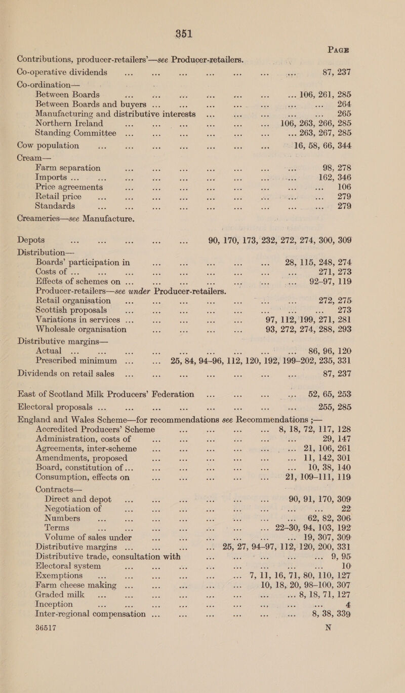 PaGE Contributions, producer-retailers’—see Producer-retailers. Co-operative dividends _... ana erie hae Shay aa 87, 237 Co-ordination— Between Boards .. 106, 261, 285 Between Boards and buyers sae - wee Aer ay .. 264 Manufacturing and distributive interests si Sie ae . 265 Northern Ireland 106, 263, 266, 285 Standing Committee . 263, 267, 285. te “16, 58, 66, 344 Cream— Farm separation : ave 2s ie AC ort eae 98, 278 Imports ... AAS ee: ae Bs) a eae eR ee : 162, 346 Price agreements se te ee Sis wes ee Me i = 106 Retail price ae aes avs ae ie ane ee “reve 4/5 Standards — ae hs Bs aa ae e230 Le ae. ety 219 Creameries—see Manufacture. Depots ae ae wes os ee 90, 170, 173, 232, 272, 274, 300, 309 Distribution— we Boards’ participation in 28, 115, 248, 274 Costs of . Lee OT, Qie Effects ae hems on ... §2-97, 119 Producer-retailers—see under Prodae: retailer. Retail organisation 272, 275: Scottish proposals 273 Variations in services ... Wholesale organisation “97, 112,'199, 271, 281 93, 272, 274, 288, 293 Distributive oo : ; Actual ... sae ee ... 86, 96, 120 Prescribed minimum 25, 84, 94-96, 112, 120, 192, 199-202, 235, 331 Dividends on retail sales... oe pee Ee ane oa: ie 87, 237 East of Scotland Milk Producers’ Federation shies | 52, 65, 253 Electoral proposals ... ae = ae ee ae — ie 255, 285 England and Wales Scheme—for recommendations see Recommendations ;— Accredited Producers’ Scheme Administration, costs of Agreements, inter-scheme Amendments, proposed Board, constitution of ... Consumption, effects on Contracts— Direct and depot Negotiation of Numbers Terms , Volume of aie ander: Distributive margins Electoral system Exemptions Farm cheese making Graded milk Inception es ase Inter-regional compensation ee 36517 8, 18, 72, 117, 128 3 29, 147 21, 106, 261 11, 142, 301 ... 10, 38, 140 21, 109-111, 119 90, 91, 170, 309 : 22: tS sé 62, 82, 306 . 22-30, 94, 103, 192 se 19, 307, 309 25, a7, 94-97, 112,:120, 200, 331 9, 95 10: as ie 16, iL, 80, 110, 127 10, 18, 20, 98-100, 307 cs a On 289 CL, 127 8, 38, 339 N
