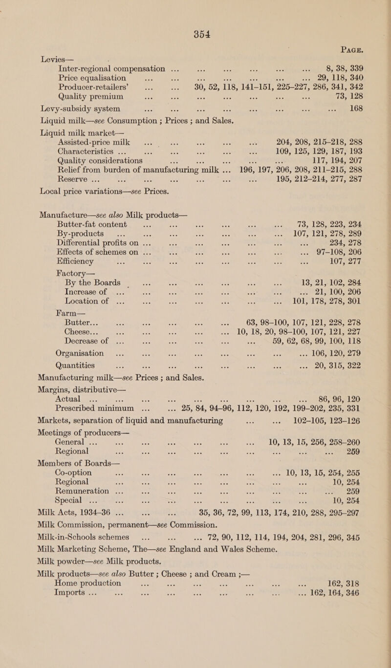 PaGE. Levies— Inter- regional compensation ... eo t so “ff Me, ose eae Price equalisation oa he ... 29, 118, 340 Producer-retailers’ a ne 30, 52, 118, 141- 151, 225-227, 286, 341, 342 Quality premium sn + am 73, 128 Levy-subsidy system xe : A ere Ane ry 7 Loe Liquid milk—see Consumption ; ice: se Sieeh Liquid milk market— Assisted-price milk ... ... aa ae Las 204, 208, 215-218, 288 Characteristics ... a a ny i bes 109, 125, 129, 187, 193 Quality considerations ; 117, 194, 207 Relief from burden of manufacturing ‘milk . 196, 197, 206, 208, 211-215, 288 Reserve ... a ae ns a ne AY: 195, 212-214, 277, 287 Local price variations—see Prices. Manufacture—see also Milk products— Butter-fat content Pe ee sis aes Sis re 13, 128, 223, 234 By-products... ee ai a aes “a a LOT, 1215 Zi sn sou Differential profits on ... es ee bo <p oo oe 234, 278 Effects of schemes on ... nats oe be: a ue ... 97-108, 206 Efficiency Pe ad o ey 8h oft: see BPs 107, 277 Factory— By the Boards ___... i ‘ oe + om 13, 21, 102, 284 Increase of ... a ae ao ass ete an) . 21, 100, 206 Location of ... i a og 33 are BLS TOIT 18 2787301 Farm— Butter... ee Bi ne ae sia 63, 98-100, 107, 121, 228, 278 Cheese... ee cis ee ay ... 10, 18, 20, 98-100, 107, 121, 227 Decrease of ... ap ais aS Bue ee 59, 62, 68, 99, 100, 118 Organisation... sits ae oe ae we ee .-- 106, 120, 279 Quantities im ae ae aes ey se Mee wee CLUS Omocae Manufacturing milk—see Prices ; and Sales. Margins, distributive— Actual ... ses re ee --- _-86, 965120 Prescribed minimum ... an aay 84, 94-96, 112, “120, 192, 199-202, 235, 331 Markets, separation of liquid and manufacturing af: ..» 102-105, 123-126 Meetings of producers— General ... es fee os eis ct .. 10, 13, 15, 256, 258-260 Regional SUS as est 5 Site a8 : eee Ba, Members of Boards— Co-option ae ue ee Sa a ue ... 10, 18, 15, 254, 255 Regional o A a at ee sa sie Bt 10, 254 Remuneration ... oir ee 38 ree ae boa gs te 200 Special ... Ap sae = Ze 10, 254 Milk Acts, 1934-36 ... ot Kok “35, 36,. 15 99, 113, 174, 210, 288, 295-297 Milk Commission, permanent—see Commission. Milk-in-Schools schemes _... ae .-- 72, 90, 112, 114, 194, 204, 281, 296, 345 Milk Marketing Scheme, The—see England and Wales Scheme. Milk powder—see Milk products. Milk products—see also Butter ; Cheese ; and Cream ;— Home production cee a i a sat so ses 162, 318 Imports ... a ney $i a ae Sy tee ... 162, 164, 346