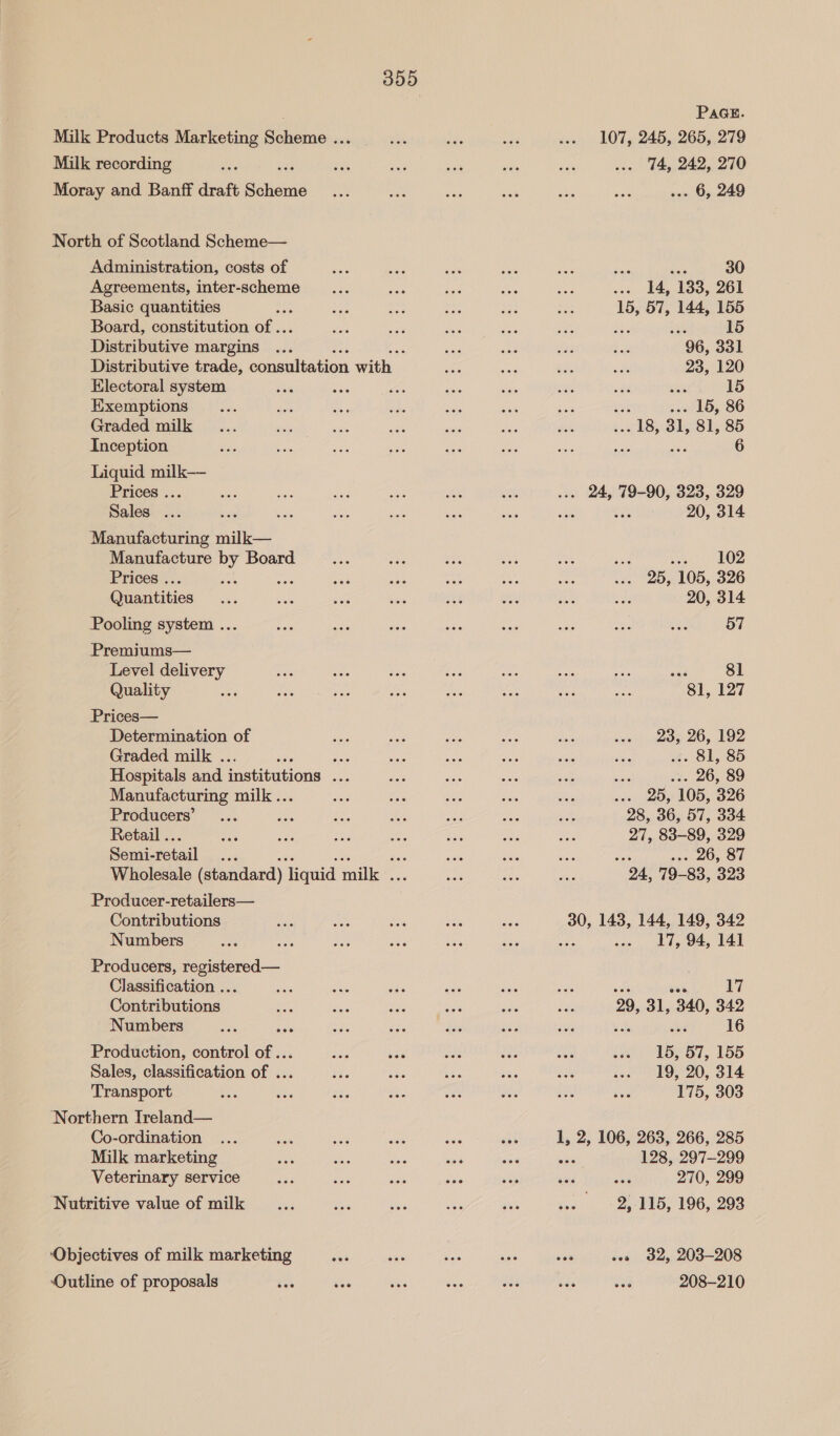 Milk Products Marketing Scheme ... Milk recording Moray and Banff draft Scie North of Scotland Scheme— Administration, costs of Agreements, inter-scheme Basic quantities ; Board, constitution of .. Distributive margins ... Distributive trade, consultation ie Electoral system Exemptions Graded milk Inception Liquid milk— Prices ... Sales ... Manufacturing nile Manufacture ay Board Prices . ‘ Geraatities Pooling system ... Premiums— Level delivery Quality Prices— Determination of Graded milk . ny a Hospitals and institutions ae Manufacturing milk .. Producers’ Retail .. Semi- retail a8 Wholesale (standard) liquid milk . Producer-retailers— Contributions Numbers Producers, registered— Classification ... Contributions Numbers Production, control of ... Sales, classification of ... Transport Northern Treland— Co-ordination Milk marketing Veterinary service Nutritive value of milk ‘Objectives of milk marketing ece Outline of proposals PAGE. 107, 245, 265, 279 74, 242, 270 .. 6, 249 ae 30 ... 14, 133, 261 15, 57, 144, 155 a 15 96, 331 23, 120 < 15 ; . 15, 86 . 18, 31, 81, 85 6 . 24, 79-90, 323, 329 : 20, 314 soe, LOZ 25, 105, 326 20, 314 57 ay 81 81, 127 23, 26, 192 i 81, ... 26, 89 ... 25, 105, 326 28, 36, 57, 334 27, 83-89, 329 . 26, 87 24, 79-83, 323 30, 143, 144, 149, 342 17, 94, 141 eee 17 29, 31, 340, 342 16 15, 57, 155 19, 20, 314 175, 303 2, 106, 263, 266, 285 128, 297-299 270, 299 2,:115, 196, 293 32, 203-208 208-210 eed