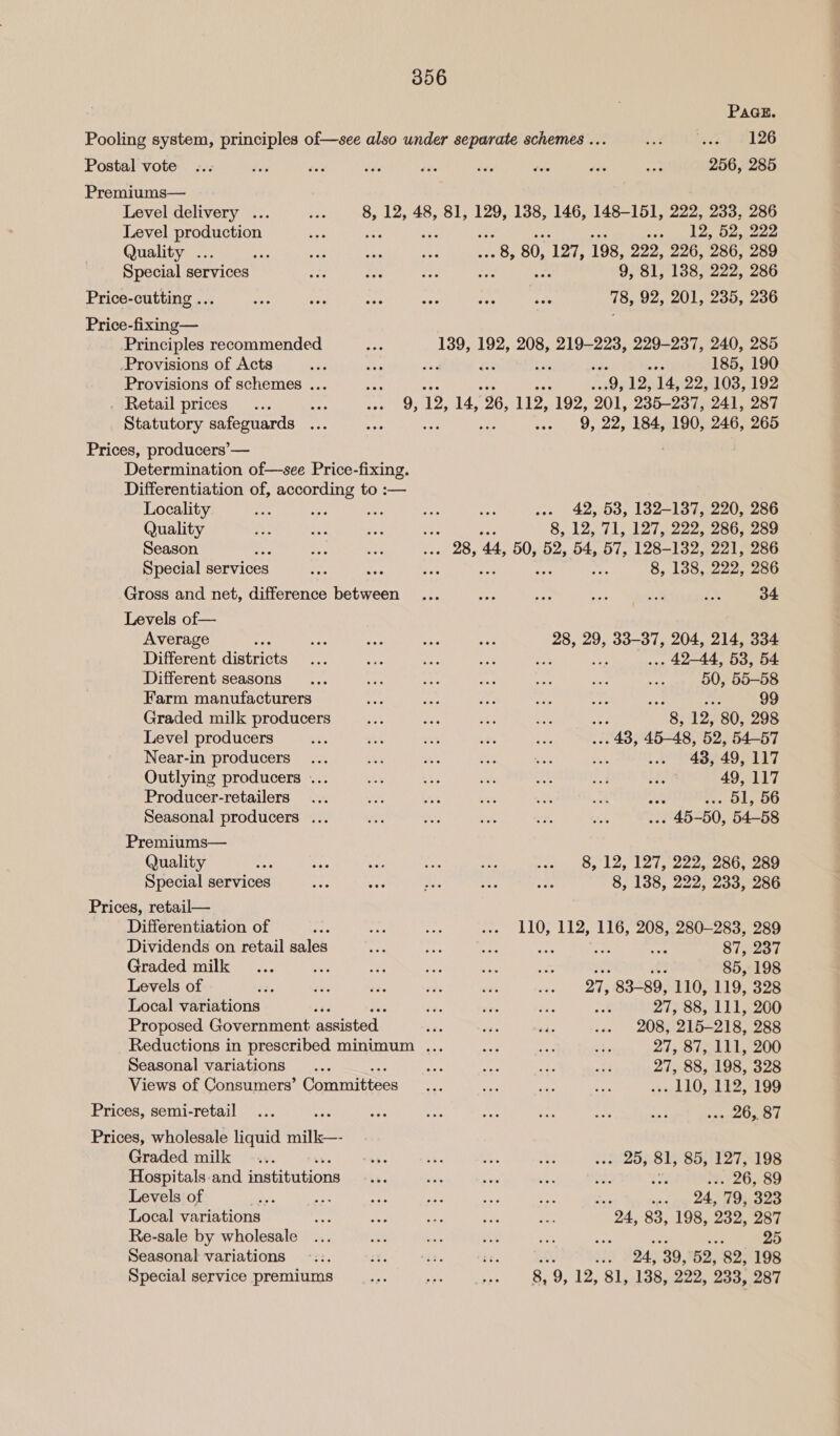 Postal vote Premiums— Level delivery ... Level production Quality ... Special services 8, 12, Price-cutting ... Price-fixing— Principles recommended Provisions of Acts Provisions of schemes ... . Retail prices eft Statutory safeguards ... Prices, producers’— Determination of—see Price-fixing. Differentiation of, according to :— Locality Quality Season : Special services Gross and net, difference between Levels of— Average Different districts Different seasons Farm manufacturers Graded milk producers Level producers Near-in producers Outlying producers ... Producer-retailers Seasonal producers ... Premiums— Quality Special services Prices, retail— Differentiation of 9h Dividends on retail sales Graded milk Levels of Local variations és Proposed Government assisted Seasonal variations Views of Consumers’ Gomnttess Prices, semi-retail Prices, wholesale liquid milk—- Graded milk - Hospitals and institutions Levels of Local variations Re-sale by wholesale Seasonal variations 356 PAGE. nS 4 E126 256, 285 48, 81, 129, 138, 146, 148-151, 222, 233, 286 v9) des pees 13; 80, ‘127, 198, 222, 226, 286, 289 ve ae 9, 81, 138, 222, 286 78, 92, 201, 235, 236 139, 192, 208, 219-223, 229-237, 240, 285 fe d 185, 190 9, 12, 14, 22, 103, 192 9, 22, 184, 190, 246, 265 ... 42, 53, 182-137, 220, 286 ai ; 8, 12, 71, 127, 222, 286, 289 ea th 44, 50, 52, 54, 57, 128-132, 221, 286 : ve 8, 138, 222, 286 34 28, 29, 33-37, 204, 214, 334 <s . 42-44, 53, 54 50, 55-58 : 99 4) 8, 12, 80, 298 .. 43, 45-48, 52, 54-57 43, 49, 117 49, 117 . O1, 56 . 45-50, 54-58 8, 12, 127, 222, 286, 289 8, 138, 222, 233, 286 110, 112, 116, 208, 280-283, 289 , : 87, 237 85, 198 27, 83-89, 110, 119, 328 27, 88, 111, 200 208, 215-218, 288 27, 87, 111, 200 27, 88, 198, 328 rh LQ, E251 99 se Las A . 25, 81, 85, 127, 198 : . 26, 89 . ~~ 24, 79, 323 “24, 83, 198, 232, 287 ay ; 25 oh 24, 39, 52, 82, 198