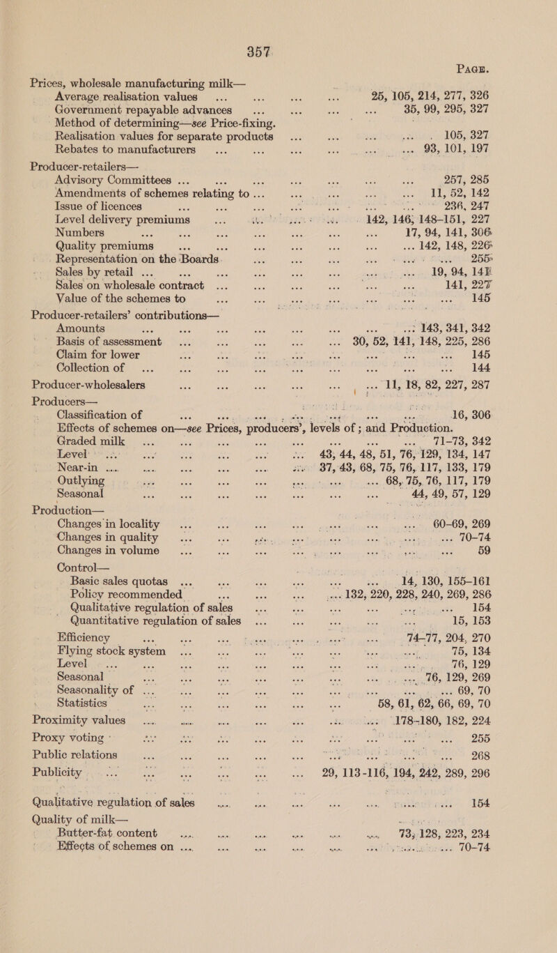 PaGuE. Prices, wholesale manufacturing milk— Lh RPE SO Average realisation values... ee Me 25, 105, 214, 277, 326 Government repayable advances... ww, we ua 35, 99, 295, 327 Method of determining—see Price-fixing. vueisiiray Realisation values for separate products... we ae eine hOB) B27, Rebates to manufacturers... ek bee = 1) ow smei epee atom padi Producer-retailers— Advisory Committees ... es *, a ee Sue aN (257, 285 Amendments of schemes relating to. eS UNG, sat .. I, 52, 142 Issue of licences a un su BN ae i Na aieeasiae81) 2. Level delivery premiums hae Ss cy ae se aR 142, 146, 148-151, 227 Numbers aoe ae Ne ae: aT ve a 17, 94, 141, 306 Quality premiums : a 26 ae bh . 142, 148, 226 Representation on the ‘Boards. hh wie beh sink bale Jet QBSe Sales by retail ... se sie se yes ok na drerEn, lbs 19, 94, 14h: Sales on wholesale eorteatt see aoe nae Le ps Never 141, 227 Value of the schemes to ahs pied coe ek penne aa Producer-retailers’ contributions—_ cise NG Saas hy aan A i ther eu: Amounts Ko me a ae and ae : 143, 341, 342 ' Basis of assessment... Pas ae Nes ane 30, 52, 141, 148, 225, 286 Claim for lower we a CaN ee bie : rama (2 55 Collection of ... cA ae “sah tapi eshte are Sees Ce it ae Producer-wholesalers We she re hye cane ca 18, 82, pay Mp ei Producers— ites Seah ee Classification of x . we AG 16, 306 Effects of schemes on—see Prices, te levels of ; and Production. Graded milk... 03 Ses oe = .... 71-78, 342 Level’ .3.: ae ey es Sah ie 43, 44, 48, “et, 76, 129, 134, 147 Near-in .... ee age ae ae se 37,438, 68,75, 76,117, 133, 179 Qutlying . « «sy. aes ee er ve . 68, 75,76, 117, 179 Seasonal ue ie is roe ne eis ie 44, 49, 57, 129 Production— baa a) ig Changes in locality... ae oi Ne aS: ek snu sae cat 60-69, 269 Changes in quality... es BAe suiiiae ag vert Sx aie Stuck vee OT am Changes in volume patieeataae’ 59 Control— . or Basic sales quotas... dee ay wat Se 14, 130, 155-161 Policy recommended Ee Ay on 132, 220, 228, 240, 269, 286 Qualitative regulation of sales a ‘ise his eipihieatipe NOm Quantitative regulation of sales... Se eee elite alg kee Efficiency : A We Bee eae ele eel eA MT, 204, 270 Flying stock syste ae Nae ie: tas: she vanerhanucisbakie aaa koe Level. («... . 5 aie is 5a is 1% musi¥aton eases Leo _ Seasonal — aoe Baer AVMs ta Sincere tas ses aan daansed oe bey 202 CECA DG Meet Oe a eae «amare doe 69,70 _ Statistics a oe ne a sis or “BS, 6l, 62, 68 69, 70 Proximity values _..... as 178 7180, 182, 224 Proxy voting ° gee me ree ee oh PA WO CHGS OR Public relations Nene rn Ns aN Le) GS _ ee 268 Publicity ee 8B 16, 194, 242, 289, 296 Qualitative regulation of sales : . ; a ae 154 Quality of milk— conn aE Butter-fat. content ee ae Ne ce ee «wn $33°9283, 223, 234 Effects of schemes on. .... Me ro es oe) wollyroe.ininsges Welt