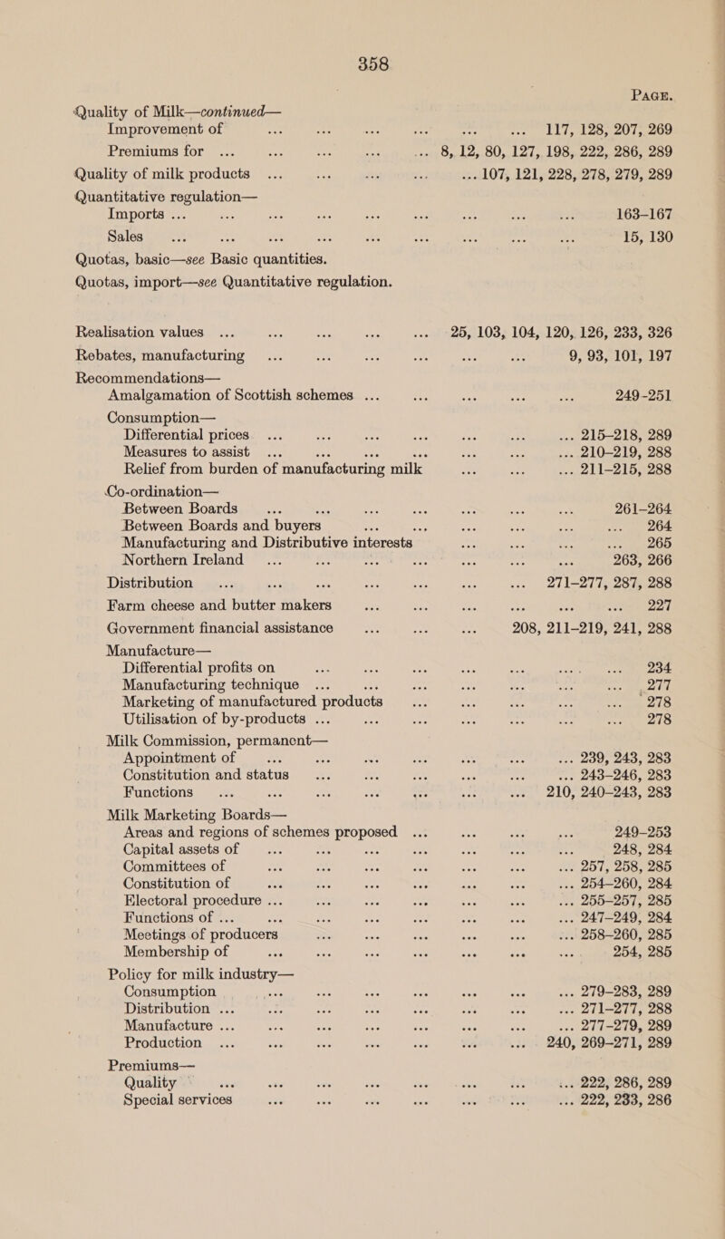 PAGE. Quality of Milk—continued— Improvement of ie, wae “ici Ae Hs ... LIT, 128, 207; 269 Premiums for ... ay ey ise 1a Os 12, 80, 127, 198, 222, 286, 289 Quality of milk products... oe de i ... 107, 121, 228, 278, 279, 289 Quantitative regulation— Imports ... a ee an ANE a ar ee iv 163-167 Dales ueie ys ph ve B ot a es ate Af 15, 130 Quotas, basic—see Basic quantities. Quotas, import—see Quantitative regulation. Realisation values ... = 5 oe ... 25, 103, 104, 120, 126, 233, 326 Rebates, manufacturing... ee wae ma Fe 2 9, 93, 101, 197 Recommendations— Amalgamation of Scottish schemes ... ay ae ep iss 249-251 Consumption— Differential prices... sas ee ee oie ee ... 215-218, 289 Measures to assist ... i ra BA ... 210-219, 288 Relief from burden of manufacturing milk ae Mi: ... 211-215, 288 Co-ordination— Between Boards ... “ee oon = = 03 261-264 Between Boards and buyers Be “sp Sei eo ce ... 264 Manufacturing and Distributive interests noe Ee ~ Regret 4 5) Northern Ireland _... < city Wpaltcter pit ee one 263, 266 Distribution... ee ee me ee ae ... 211-277, 287, 288 Farm cheese and butter makers bes Hee Mes ne io coke ad Government financial assistance as ste a 208, 211-219, 241, 288 Manufacture— Differential profits on oe ir a 48 ah Mr Mepis = lah § Manufacturing technique ... , = a i i ae hg ade) Marketing of manufactured products ae oe, Ld Ae: ie pene Utilisation of by-products ... hoe iy ihe sre avs Re levAT es Milk Commission, permanent— Appointment of ... a fee nS AOS A ... 239, 243, 283 Constitution and status... -. a ae — ... 243-246, 283 Functions... ‘ Rex pie ex. se ... 210, 240-243, 283 Milk Marketing Bei Areas and regions of schemes proposed ... os ae ae 249-253 Capital assets of ... tr Li a6 ie “66 . 248, 284 Committees of Er ae ire a Base ae ws 2OT, 208, ZOO Constitution of a ides née Ns wee Ree ... 254-260, 284 Electoral procedure ... ae ho ee ves oes ... 255-257, 285 Functions of . Se ses ag yi a ... 247-249, 284 Meetings of producers RE eas Ane to So ... 258-260, 285 Membership of Bee ae ane ae Ai oe ey 254, 285 Policy for milk industry— Consumption _—_.... tess ye Ana oe hs ... 279-283, 289 Distribution ... es Res me Mir ah Me ... 271-277, 288 Manufacture ... vo nae ¥ ie a se ... 277-279, 289 Production ... oe ws sions ihe a ... . 240, 269-271, 289 Premiums— Quahty ae)! sx ay: ale me Se MS in :.. 222, 286, 289 Special services ‘38 he we is a pat ... 222, 233, 286