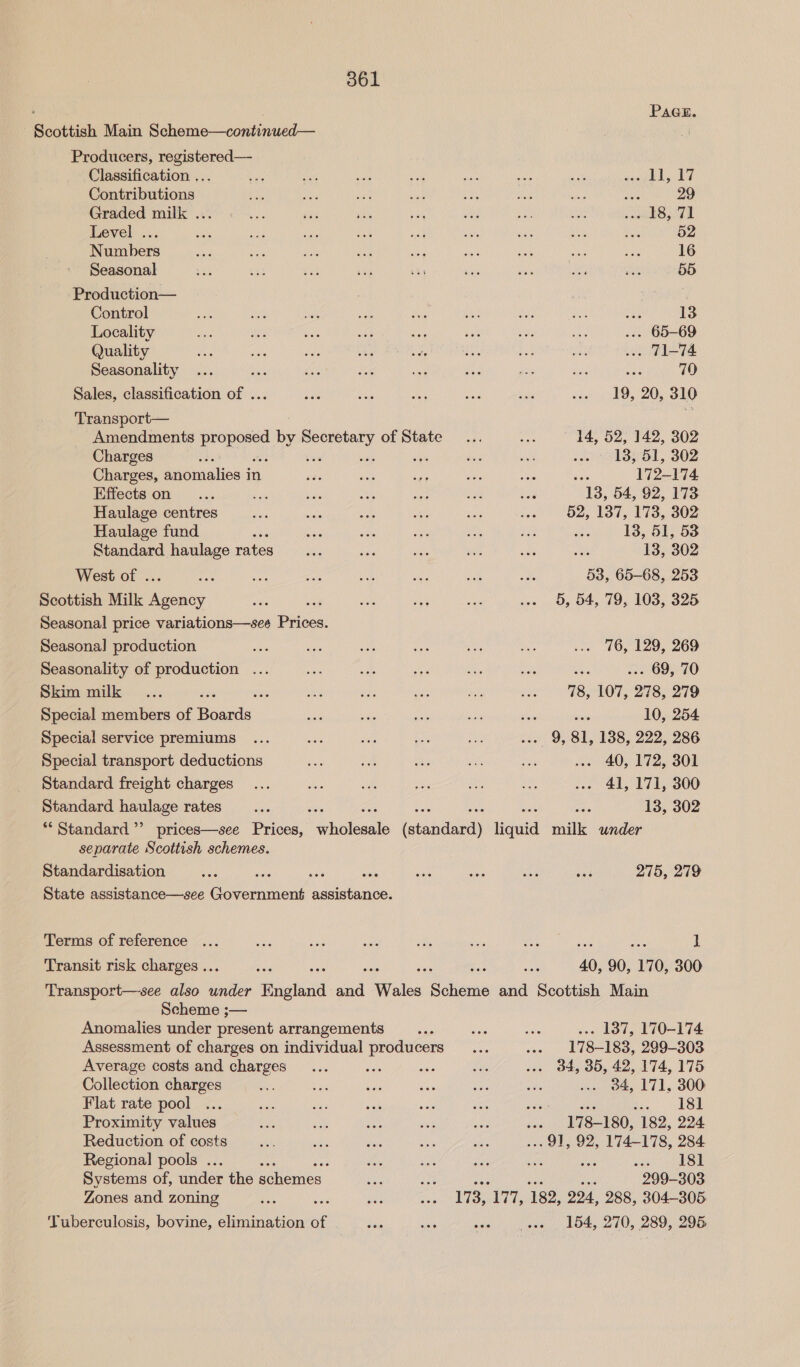 . PAGE. Scottish Main Scheme—continued— Producers, registered— Classification ... an a es ue nes Se a Pr (a Pe i? Contributions eS ue sae aig ae nae yee Ass 29 Graded milk ... Re ee ee pid ihe ae ith swbS, 72 Level ... ae ie ie bei set ea a x — 52 Numbers oa ae a oh! ase Bet me at ar 16 Seasonal eh bes es iis uy bee i ‘ar ane 55 Production— | Control wk es us is oe Ae oe Ns ae 13 Locality is Ms oo. af Se a AG a ... 65-69 Quality Pye ae Bee oF va Av hee oH ... T1-74 Seasonality ... foe ee Bo sles See se ss ae 70 Sales, classification of ... au ae aA res sii soe dO 205 SIG Transport— i Amendments proposed by cnes of State ... .. 14, 52, 142, 302 Charges as Sia sth woo) “13351, 302 Charges, anomalies in eds bee ey ve ie ee 172-174 Effects on... = st ie sa wi use MBs 54, 92, 173 Haulage centres eb. ais aint Me ae ass! OZ, 137, 173, 302 Haulage fund ba sis sat a et Pe Be 13, 51, 53 Standard haulage rates... sas gil bald aes an 13, 302 West of ... = ee ea &lt;e ae ae oe 53, 65-68, 253 Scottish Milk Agency Gs a oe ae Ae ... 5, 54, 79, 103, 325 Seasonal price variations—see Prices. Seasonal production a ie ae re ve aa ... 76, 129, 269 Seasonality of production ... a oe ae a ne os ... 69, 70 Skim milk... 25 i bad ve ah Re sath: 1 TS OM 2785279 Special members of Boards ee a gi a bare _ 10, 254 Special service premiums ... He ue hes ee ... 9, 81, 138, 222, 286 Special transport deductions ga : ve oe Hi ... 40, 172, 301 Standard freight charges... Sa it oe n: ao ... 41, 171, 300 Standard haulage rates... a ae 13, 302 ** Standard ’’ prices—see Prices, + heisaale faiapdiedy liquid milk under separate Scottish schemes. Standardisation ae aa ala oes me nee reat ee 275, 279 State assistance—see Government assistance. Terms of reference ... te “ee sas ts ae Shc ois 1 Transit risk charges .. ate es 8 40, 90, 170, 300 Transport—see also Hike Thictand aa ialia: Shoes and Scottish Main Scheme ;— Anomalies under present arrangements ay ae ues ... 137, 170-174 Assessment of charges on individual producers _... .- 178-183, 299-303 Average costs and charges... Jah ssc dies .. 34, 35, 42, 174, 175 Collection charges ake se ae Vee os i: ... 84, 171, 300 Flat rate pool ... wy Sis ak a a “8 Senlgede leo | Proximity values ex ah! soe a Hs aes 178-180, 182, 224 Reduction of costs aha ce ae ae ie ... 91, 92, 174-178, 284 Regional pools ... ue ee ve Mee se Baia te) | Systems of, under the schemes 3oe BN  299-303 Zones and zoning Po , si Secs 173, ‘177, 182, 224, 288, 304-305 Tuberculosis, bovine, elimination of vig nai aie eee . 154, 270, 289, 295