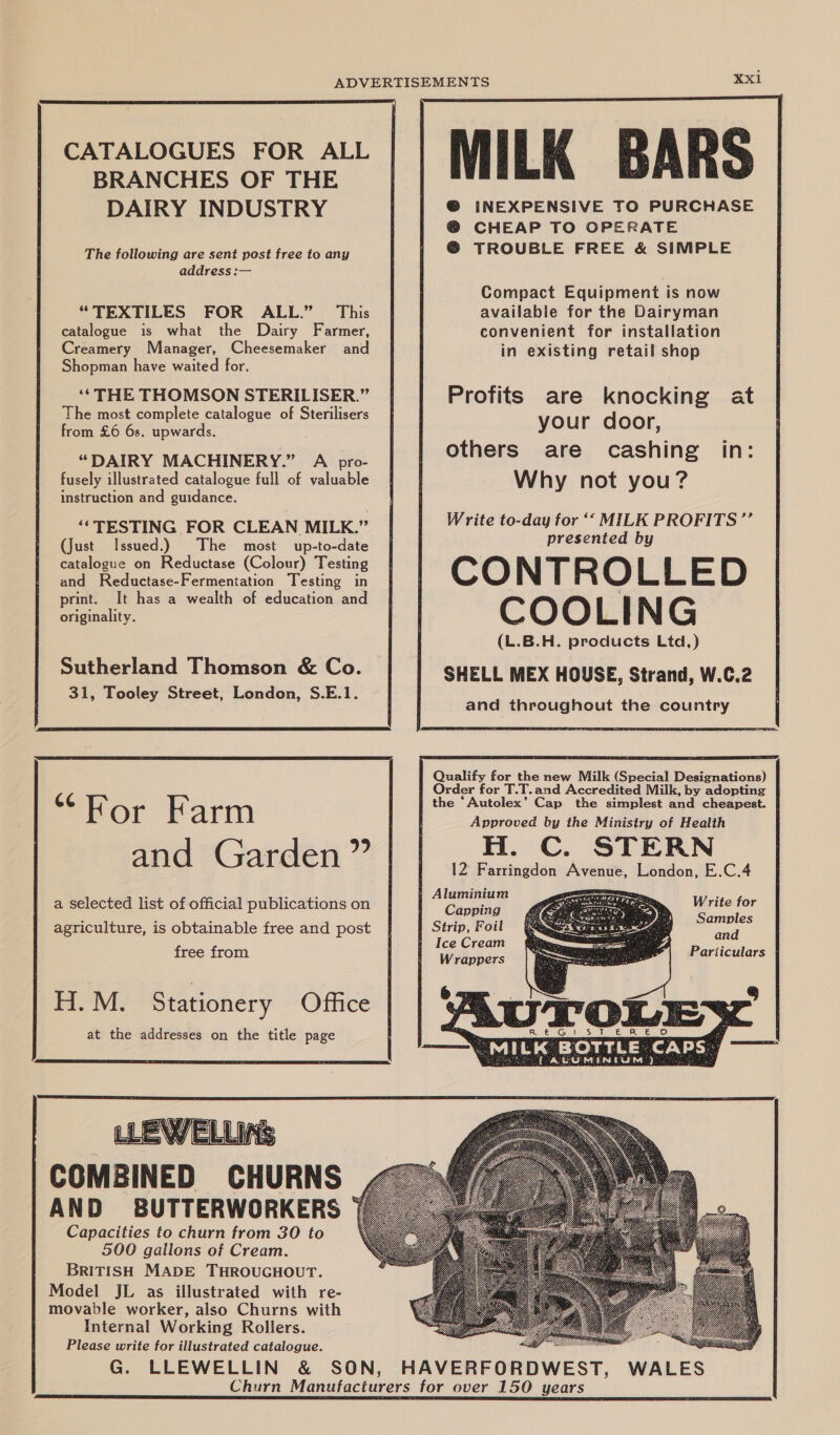 The following are sent post free to any address :— “TEXTILES FOR ALL.” This catalogue is what the Dairy Farmer, Creamery Manager, Cheesemaker and Shopman have waited for. ‘* THE THOMSON STERILISER.” The most complete catalogue of Sterilisers from £6 6s. upwards. “DAIRY MACHINERY.” A pro- fusely illustrated catalogue full of valuable instruction and guidance. ‘* TESTING FOR CLEAN MILK.” (just Issued.) The most up-to-date catalogue on Reductase (Colour) Testing and Reductase-Fermentation Testing in print. It has a wealth of education and originality. Sutherland Thomson & Co. 31, Tooley Street, London, S.E.1. “For Farm and Garden ” a selected list of official publications on agriculture, is obtainable free and post free from H. M. Stationery Office at the addresses on the title page COMBINED CHURNS AND BUTTERWORKERS Capacities to churn from 30 to 500 gallons of Cream. BRITISH MADE THROUGHOUT. Model JL as illustrated with re- movable worker, also Churns with Internal Working Rollers. Please write for illustrated catalogue. MILK BARS INEXPENSIVE TO PURCHASE ‘ CHEAP TO OPERATE @ TROUBLE FREE & SIMPLE Compact Equipment is now available for the Dairyman convenient for installation in existing retail shop Profits are knocking at your door, others are cashing Why not you? in: Write to-day for ‘‘ MILK PROFITS ”’ presented by CONTROLLED COOLING (L.B.H. products Ltd,) SHELL MEX HOUSE, Strand, W.C.2 and throughout the country Qualify for the new Milk (Special Designations) Order for T.T.and Accredited Milk, by adopting the ‘Autolex’ Cap the simplest and cheapest. Approved by the Ministry of Health H. C. STERN 12 Farringdon Avenue, London, E.C.4 eS Write for Strip, Foil enn Ice Cream a Wrappers Pariiculars 6 0 ae Sh pRen Sum ewanaeS a “MILK BOTTLE CAPS. — ALUMIENTUM)