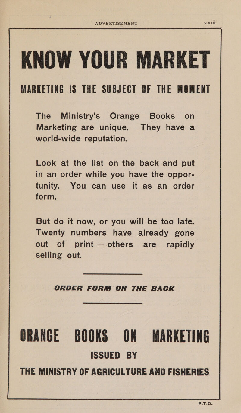 ADVERTISEMENT XXI1il KNOW YOUR MARKET MARKETING 1 THE SUBJECT OF THE MOMENT The Ministry’s Orange Books on Marketing are unique. They have a world-wide reputation. Look at the list on the back and put in an order while you have the oppor- tunity. You can use it as an order form. But do it now, or you will be too late. Twenty numbers have already gone out of print— others are rapidly selling out. ORDER FORM ON THE BACK