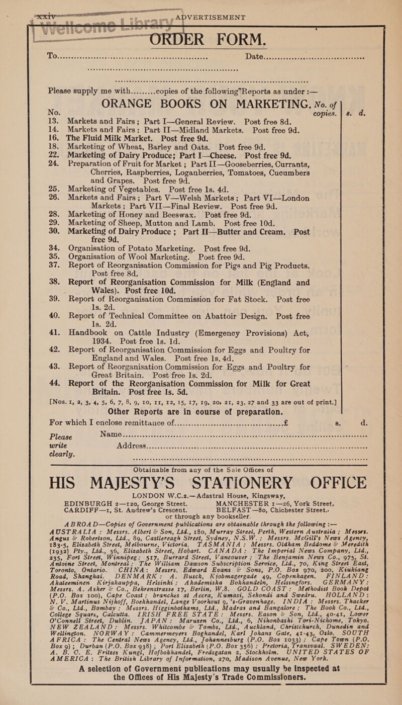  RELL T I oe eres Cie ae sei Ae plane (ae  i ell “OR DD R FORM. dh ee ee EM Pip ed Bi Ny ah ae ale ; Dates aa esan cise ree ae eter Please supply me with......... copies of the following’Reports as under :— ORANGE BOOKS ON MARKETING. Wo. of No. copies. | 8 d. 13. Markets and Fairs; Part I—General Review. Post free 8d. 14. Markets and Fairs; Part II—Midland Markets. Post free 9d. 16. The Fluid Milk Market. Post free 9d. 18. Marketing of Wheat, Barley and Oats. Post free 9d. 22. Marketing of Dairy Produce; Part I—Cheese. Post free 9d. 24, Preparation of Fruit for Market ; Part I1—Gooseberries, Currants, Cherries, Raspberries, Loganberries, Tomatoes, Cucumbers and Grapes. Post free 9d. 26. Markets and Fairs; Part V—Welsh Markets; Part VI—London Markets ; Part VII-—Final Review. Post free 9d. 28. Marketing of Honey and Beeswax. Post free 9d. 29. Marketing of Sheep, Mutton and Lamb. Post free 10d. 30. Spates on Dairy Produce ; Part II—Butter and Cream. Post 34. Organisation of Potato Marketing. Post free 9d. 35. Organisation of Wool Marketing. Post free 9d. 37. Report of Reorganisation Commission for Pigs and Pig Products. Post free 8d. 38. Report of Reorganisation Commission for Milk (England and | Wales). Post free 10d. 39. Report of OL bent Commission for Fat Stock. Post free 1s, 2d. 40. Report of Technical Committee on Abattoir Design. Post free Is:eZd- 41. Handbook on Cattle Industry (Emergency Provisions) Act, 1934. Post free ls. 1d. 42. Report of Reorganisation Commission for Eggs and Poultry for England and Wales. Post free 1s. 4d. 43. Report of Reorganisation Commission for Eggs. and Poultry for Great Britain. Post free 1s. 2d. 44, Report of the Reorganisation Commission for Milk for Great Britain. Post free Is. 5d. (Nos. 1, 2, 3, 4, 5, 6, 7, 8, 9, 10, II, 12, 15, 17, 19, 20) 21, 23, 27 and 33 are out of print.] Other Reports are in course of preparation. For which I enclose remittance of..............ccccccccccccccccccccccece £ 8. a Please Name g 0.616 Cle 016 bi0ale albleled © 6. vie s1s.0.6 ees: e aieleteie sete aibletere itleveim ein s:slalalele oisie etaleo-eietaie aieepieie o/erbtie a eiaterstare arene write ps\ (8 ba: -- pe a ay eM NRE ramen re MC clearly. COOH OH OHHH HS OHH EHH OE TEES HESHES ESE HEHEHE SESE SEES HE HET ESE EEHE HES HEHE THE HEHEHE HEHHEES Obtainable from any of the Sale Offices of HIS MAJESTY’S STATIONERY OFFICE LONDON W.C.2.—Adastral House, Kingsway, EDINBURGH 2—120, George Street. MANCHESTER 1—26, York Street. CARDIFF—1, St. Andrew’s Crescent. BELFAST—8o, Chichester Street.. ot through any bookseller. ABROA D—Cobptes of Government publications are obtatnable through the following :— AUSTRALIA : Messrs. Albert &amp; Son, Lid., 180, Murray Street, Perth, Western Australia ; Messes. Angus &amp; Robertson, Lid., 89, Castlereagh Street, Sydney, INES) W. ; Messrs. McGill’s News Agency, 183-5, Elizabeth Street, Melbourne, Victoria, TASMANIA: areata Oldham Beddome &amp; Meredith (1932) Ptv., Ltd., 36, Elizabeth Street, Hobart. CANADA: The Imperial News Company, Ltd., 235, Fort Street, Winnipeg; 517, Burrard Street, Vancouver ; ; The Benjamin News Co., 975, St. Antoine Street, Montreal ; The William Dawson Subscription Service, Lid., 70, King Street East, Toronto, Ontario. CHINA: Messrs. Edward Evans &amp; Sons, P.O. Box 970, 200, Kiukiang Road, Shanghai. DENMA RK: A. Busck, Kjobmagergade 49, Copenhagen. FINLAND: A kateeminen Kirjakauppa, Helsinki ; Akademiska Bokhandeln, Helstngfors. GERMA NY: Messrs. A. Asher &amp; Co., Behrenstrasse 17, Berlin, W.8. GOLD COAST: Methodist Book Depot (P.O. Box 100), Cape Coast; branches at Accra, Kumasi, Sekondi and Swedru. HOLLAND: N.V. Martinus Nijhoff, Boekhandel, Lange V oorhout 9, 's-Gravenhage. INDIA: Messrs. Thacker &amp; Co., Ltd., Bombay ; Messrs. Higginbothams, Lid., Madras and Bangalore ; The Book Co., Ltd., College Square, Calcutta. IRISH FREE STATE: Messrs. Eason &amp; Son, Ltd., 40-41, Lower O’Connell Street, Dublin. JAPAN: Maruzen Co., Ltd., 6, Nthonbashi Tort-Nichome, Tokyo. NEW ZEALAND: Messrs. Whitcombe &amp; Tombs, Ltd., ” Auckland, Christchurch, Dunedin and Wellington. NORWAY: Cammermeyers Boghandel, Karl Johans Gate, 41-43, Oslo. SOUTH AFRICA: The Central News Agency, Lid., Johannesburg (P.O. Box 1033); Cape Town (P.O. Box 2) Durban (P.O. Box 938) ; Port Elisabeth (P.O. Box 356) ; Pretoria, Transvaal. SWEDEN: A. O. E. Fritzes Kungl, Hofbokhandel, Fredsgatan 2, Stockholm. UNITED STATES OF 4MERIOA : The British Library of Information, 270, Madison Avenue, New York. A selection of Government publications may usually be inspected at the Offices of His Majesty’s Trade Commissioners. 